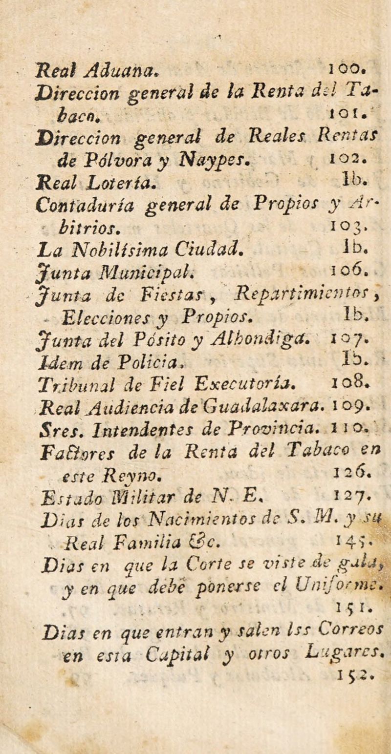 Real Aduana. i°°* Dirección general de la Renta di! i a* bacn, i o i • Dirección general de Reales Rentas de Pólvora y Naypss. 102. Real Lotería. Ib. Contaduría general de Propios y Ar- bitrios, 10 3» La Nobilísima Ciudad, ib. ‘junta Municipal, 106, junta de Fiestas , Repartimientos, Elecciones y Propios, Ib. junta del Pósito y Albóndiga, 107. Idem de Polida. Ib. Tribunal de Fiel Executoría, 108. Real Audiencia de Guadalaxara. 109* Sres, Intendentes de Provincia. 11 o. Fa&nrcs de la Renta del Tabaco en este Rey no. 126. Estado militar de TV. E. 127. D¡as de los Nacimientos de S. M. y su . Real Familia Se. Dias en que la Corte se viste de gala, yen que debe ponerse el Uniforme. i$«V Di as en que entran y salen Iss Correos en esta Capital y otros Lugares. 152*