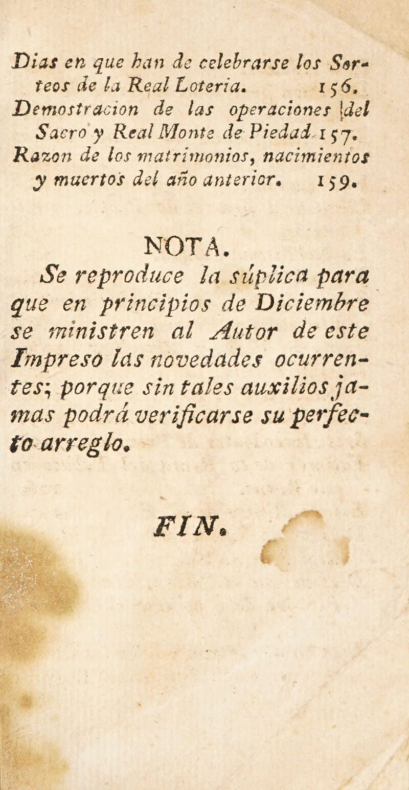 Dias en que han de celebrarse los Sor* feos de la Real Lotería. 156, Demostración de las operaciones \del Sacro y Real Monte de Piedad 157. Razón de los matrimonios, nacimientos y muertos del año anterior. 159. NOTA. Se reproduce la súplica para que en principios de Diciembre se ministren al Autor de este Impreso las novedades ocurren- tes; porque sin tales auxilios ja- mas podra verificarse su perfec- to arreglo. FIN•