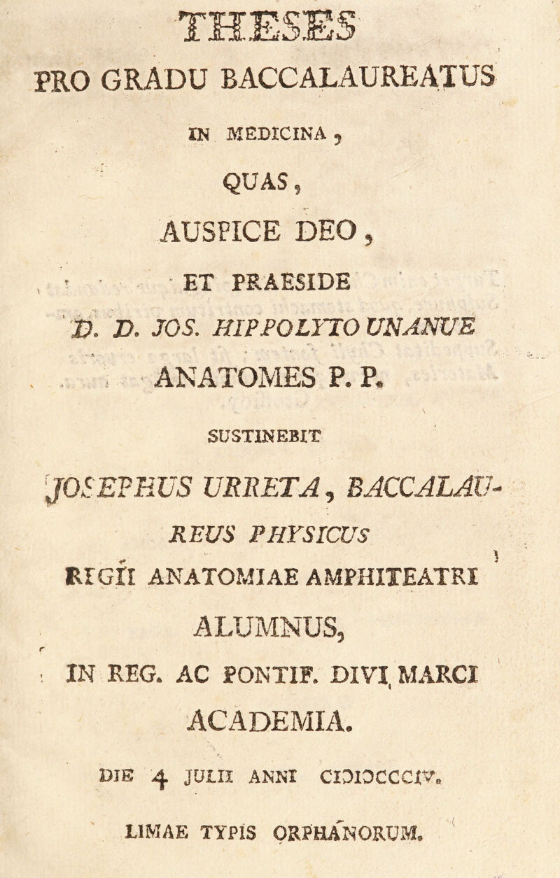 PRO GRADU BACCALAUREATUS IN MEDICINA , QUAS, AUSPICE DEO 5 . ' ET PRAESIDE ' 'D. D. JOS. HIPPOLYTO UNANUE . ANATOMES P. P. \ SUSTINEBIT JOSETEUS URBETA, BACCALAIJ- REUS PHYSICUS , 5 RIGII ANATOMIAE AMPHITEATRI ALUMNUS, r IN REG. AC PONTIF. DIVI, MARCI acAdemia. DIE 4 JUIII ANNI CIDIDCCCXV. LIMAE TYPiS ORPHA'nORUM.