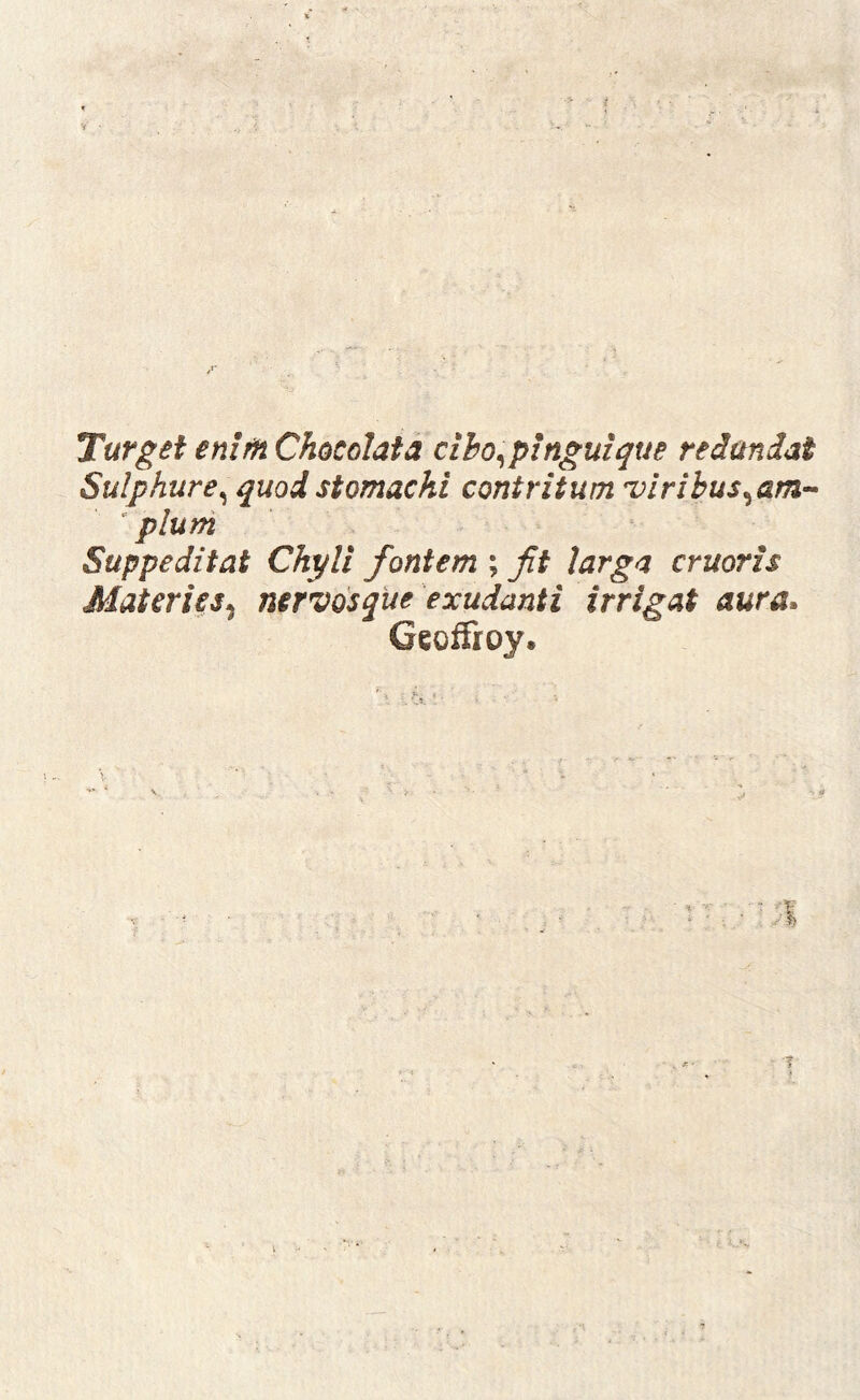 TurgetenirnChocohta ciho^pinguique redundat Sulphure^ quod stomachi contritum •viribus^am^ ‘pium Suppeditat Chyli fontem ; fit larga eruaris Materies^ mrvdsque exudanti irrigat aura* Geoffroy. t