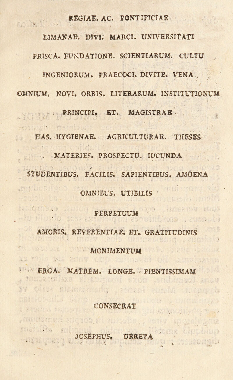 REGIAE. AC. PONTIFICIAE u V riMANAE. DIVI. MARGI. UNIVERSITATI PRISCA. FUNDATIONE. SCIENTIARUM. CULTU ^ INGENIORUM. PRAECOCI. DI VITE. VENA, v; OMNIUM. NOVI. ORBIS. LITER ARUM. INSTITUTIONUM , PRINCIPI. ET. MAGISTRAE ^ HAS. HYGIENAE. AGRICULTURAE. THESES i , MATERIES. PROSPECTU. lUCUNDA ' studentibus. FACILIS. SAPIENTIBUS. AMOENA OMNIBUS. UTIBILIS ^ .. PERPETUUM AMORIS. REVERENTIAE. ET, GRATITUDINIS MONIMENTUM ERGA. 'MATREM. LCNGB. - PISNTISSIMAM . s CONSECRAT JOSEPHUS. OBRETA