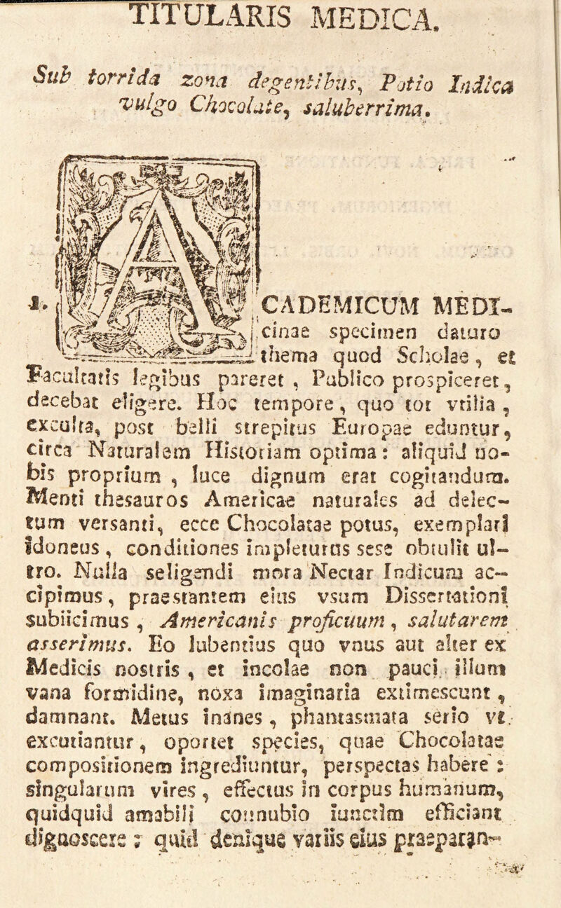 TITULARIS MEDICA. Sub torrida zona degentibus^ Potio Indica vulgo Chocoluie. saluberrima» ^ CADEMICUM MEDI- specimen daturo thema quod Scholae , et Facultatis legibus pareret , Publico prospiceret, decebat eligere. Hoc tempore, quo tor vtiiia , exculta, post belli strepitus Europae eduntur, circa Naturalem Historiam optima; aliquIJ no- bis proprium, luce dignum erat cogiiandum. Wenti thesauros American naturales ad delec- tum versanti, ecce Chocolatae potus, exemplari idoneus , conditiones impleturas sese ohuilit ul- tro. Nulla seligendi mora'Nectar Indicum ac- cipimus, praestantem eius vsum Dissert-ation! subiicimus , Americanis proficuum ^ salutarem asserimus. Eo lubentius quo vnus aut alter ex Medicis nostris , et incolae non pauci illuni vana formidine, noxa imaginaria extimescunt, damnant. Metus inanes, phantasmata serio ve. excutiantur, oportet species, quae Chocolatae compositionem ingrediuntur, perspectas habere': singularum vires , effectus In corpus humanum, quidquid amabili counubio iunctlrri efficiant dignoscere ; quic! denique variis eius praeparjn-