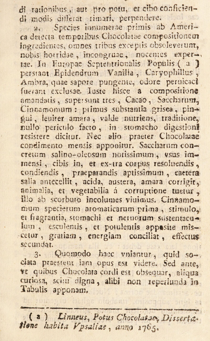 di rationibus, aut pro potu, et cibo conficien- di ir.odi: differat rimari, perpendere. Species ionurnerae priiJiis ab Amerr ca deiecca rempoilbiis Chocolaiae con>po5U]onecn ingredientes, ornnes tribas excepils obsoleverunt^ nobis horridae, Incongraae, noceuics oper-^> lae. Ia Europae Septentrionalis Populis { a ) perstant Epidendruni Vanilla , Caryophlllus , Ambra, quae sapore pungente, odore peruicaci fueram exclusae. laste hisce a conaposiiione amandans, supersunt tres , Cacao, Saccharum^ Cinnamonuim : primus substantia grisea, pin-^ ^ai, ieuirer amara, valde nutriens, traditione, rsuilo pericrdo facro, in siomscho digestioni lesisrere dicitur. Kec alio praeter Chocolruae condimento mensis appooirur. Saccharnm con- creuim salino-oleosum notissimum, vsus im- mensi , cibis in, et ex-ira corpus resoluendis , condiendis , praeparandis apiisslmum , eactera salia antecellit , acida, austera, amara corrigir, animalia, et vegetabilia a corruptione tuetiu* ^ illo ab scorburo incolumes viuimus, Cint^amo- nium specjerum aromaticarum prima , siimulof ei hagrantia, stomachi et netuoium susientacu-» Ium , esculentis , et poiuleniis apptsiie mis- cetur , gratiam, energiam conciliat, effectu^ secundat. 3. Quomodo haec vniantur, quid so-, ciata praestent iam opus est videre. Sed arue, Vc quibus Chocolara cordi est obsequar, aliqua curiosa, stiui digna, alibi non icperiunda in Tabulis apponam* ( a ) Linneus^ Fo^us ChQCQla$ai>(j. Disserpit-^ tUne habita sal i as, amio