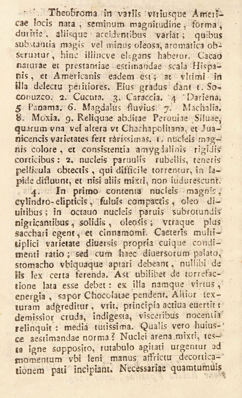 ’ TheoBroma Iti variis vtriusque Amen- ca^ focis nata , seminum magnitudine, forma , duiltie , aliisqiie accidentibus variat; quibus sub.staatia magis vel minus oleosa, aroniaiica ob- seriutur, him: illinc ve elegans haberur. Gacao naturae et prestamiae estimandae scala FJispa- nis, et Americanis eadem est; a? vltimi in illa delectu peiitiores. Eius gradus dant t. So- coniizco. 2. Cucuta. 30 Caraccia. 4 'Dariena. 5 Paoama, Magdalus flavius. 7. Machalia, 8. Moxla, 9. Reliquae abditae Peruuiae Siluae^ quarum vna vel altera vt Chachapofitana, ec Jua- nice.ncis varietates fert rarissimas* t. nucleis mag- nis colore , et consistenda amygialinis rigidis corticibus : 2, nucleis parauUs rubellis, teneris pellkula obtectis , qui difficile torrentur, in la- pide difluunt, et nisi aiiis mi.xti, non iudurescunt. 4. In primo contenta nucleis magnis, cylindro* elipticis ,fululs compactis, oleo di- uitibus; in octauo nucleis paruis subrotundis nigricantibus, solidis , oleods ; vtraque plus sacchari egent, et cinnamomi. Caeterls tipllci varietate diuersis propria cuique condi- menti ratio ; 'sed cum haec diuersorum palato, stomacho vbiquaque aptari debeant, nullibi de Ifs lex cena ferenda. Asc ubilibet de torrefac- lione lata esse debet * ex illa namque virtus , energia , sapor Chocolatae pendent. AUior tex- turam adgreditur, vrit, piincipia actiua euenit t demissior cruda, indigesta, visceribus nocentia relinquit: media tunssima* Qualis vero huius-' ce aestimandae norma? Nuclei arena mixti, res- ta igne supposito, rutabulo agitati urgentur ad ftiornentum vbt leni manus affrictu decortica- tionem pati incipianu Necessariae quamtumuis^
