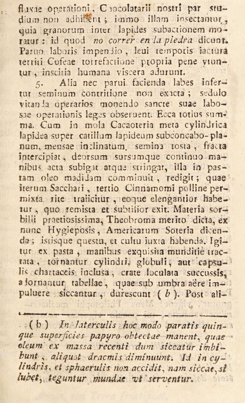 fljvfie operationi, C locolataril nostri par s?a« diuin non adhiSIru ; irnmo illarn insectantor, quia granorum inter lapides subactionem mo- ratur : id quod no correr en la pledra dicanr. Parno, laboris impenJio, leui temporis iaciura territi Cofeae loirefaciione propria pene viun-. VUT , inscitia humana viscera adurunt. 5. Alia nec parui facienda labes infer- tur seminum contritione noa e-xacra ; sedulo vicaoJa operarios monendo sancte suae labo- sae operationis leges obsei uent. Ecca totius sum- ma. Cum in mola Cacaoteria meta cylindrica lapidea super catillum lapideum subconcabo-pla- num^ mensae inclinatum, semina tosta , fracta intercipiat , deorsum sursumque continuo ma- nibus acta subigat atque stringar, illa in pas- tam oleo madidam comminuli: , redigit; quae' iterum Sacchari , tertio Cinnamomi polline per- mixta rite traiichur , eoque elengantior habe- tur, quo remista et subtilior exit. Materia sor- billi praeriosissima, Theobrorna merito dicta, ex nunc Hygiepbsis, Americarum Soteria dicen- da; istisque questu, ei cultu luxta habenda. Igi- tur cx pasta , manibus exquisita munditie trac- tata , tornantur cylindri^ globuli, aut capsq-' lis chartaceis, inclusa, crate loculata succussis^ aiornaniur tabellae, quae sub umbra aere im- puluere siccantur, durescunt \b). Post ali- ( b ) In JatercuUs hoc modo paratis qui^ que superficies papyro obtectae manent, quae ^ oleum ex massa recenti dum siccatur imbid bunt s aliquot dracmis diminuunt. Id incq-- lindris^ et sphaerulis non accidit^ nam siccae^sl teguntur mundae vt serventur.