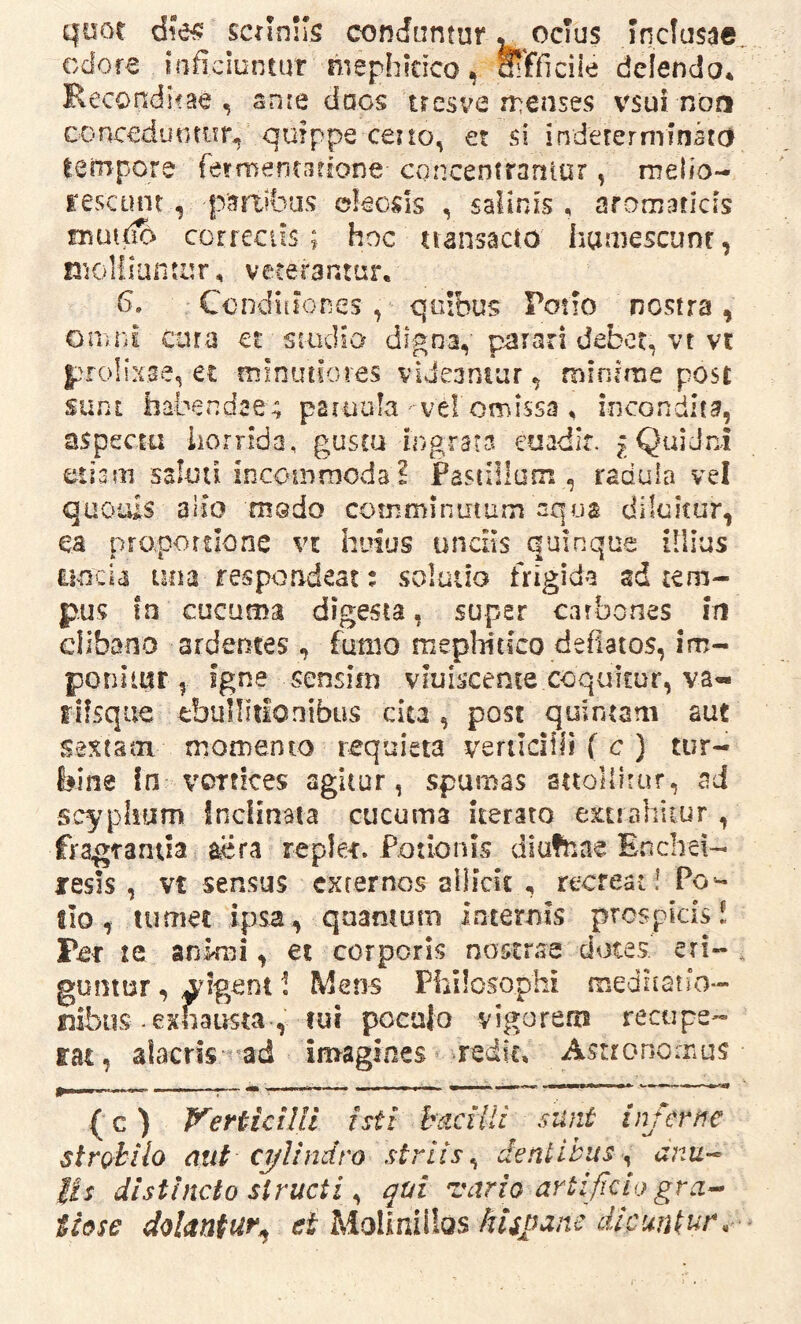 quot scilnlis conduntur ^ ocius Incfusae odore inficiuntur mephkico, oifficiie delendo* Recondirae , snie docs tresve n^eases vsui nbti conccdunmr* quippe ceno, et si inderernrinko tempore fermentarrone cqrrcentraniur, melio- rescunt, partibus ekods , salinis, arornaticis muitio correciis; hoc tiansacio hamescunt, molliantur, veterantur. fi» Conditiones , quibus Poiio nostra, omni cura et smdia digna, parari debet, vt vt prolixae, et minutiores videantur, minrrne post sunt habendae; paruula ve! omissa, incondita, aspecm horrida, gustu Ingrata eoadir. j Quidni etiam ssluii incommoda ? Pastillum , radula vel quouis alio medo comminutum aqua diluitur, ea proportione vi huius uncMs quinque illius uncia una respondeat: solutio frigida sd tem- pus fn cucuma digesta, super carbones in clibano ardentes , fumo mephitico deflatos, im- ponitur , igne sensim viuiscente coquitur, va- riisque ebullitionibus ciu , post quintam aut sextam momento requieta vertlcifii ( c ) tur- bine In vortices agitur, spumas attollitur, ad scyphfjim inclinata cucuma iterato extrahitur , fragrantia aera repler. Potionis diufnae Encliei- resis, vt sensus externos aiiidt , recreat! Po qnamum n ternis prospicis dotes' eri- tio, tumet ipsa, Per te animi, et corporis noscraa guntur, ^figent 1 Mens Philosophi mediiatio- nibiis .exhausta , rui pocajo vigorem recupe- rat, alacris 'ad in>agincs redk, Astronomus ( c) V^eHiciUi isti hdcUli sunt injevfie strobilo mit C7/Undro striis^ dentibus^ anu-^ iis distincto structi ^ qui vario artificio gra^ tiose dolantur^ et Molinilios hUpane dicuntur.