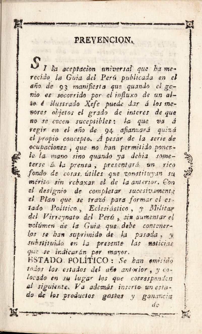 > +0CÍ PREVENCION» ^ 7 la aceptación universal que ha me* retido i¿$ Guia del Perú publicada en el año de 95 manifiesta que quando el ge- nio es socorrido por ti influxo de un al- && i Ilustrado J(efe puede dar á los me- nores objetos el grado de ínteres de que no se creen suceptibles: ¡& que va á regir m el año de 94 afianzará quizá ti propio concepto* A pesar de la serte de ocupaciones, , que no han permitido poner- le la mano sino quando ya debía some- terse ¿k ¡a prensa , presentará; un rico fondo de cosas„ útiles que constituyan su mérito sin rebanear- el de la anterior. Con ti designio de completar sucesivamente ti Plan que se trazó para formar el es- tado Político y Echsi ástico , y Milita¿r del Virreymto del Perú ? si% aumentar el volumen áe la Guia- que debe contener- los se han suprimido de la pasada, y substituida en ¡a presente las noticias epiz se indicarán per mayor. KSTADQ. POLÍTICO : Se kan embijo todos los estados del año ant-xrior , y co- locado en su lugar ¡os que corresponden al siguiente» Va adcñxás inserto-un esta- do de los productos gnshis y ganarte i i r ' ^ íií