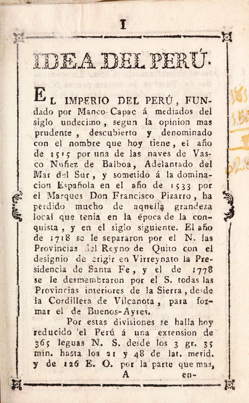 E L IMPERIO DEL PERÚ , FUN- dado por P/IancO' Capac á mediados del siglo undécimo , según la opinión mas prudente , descubierto y denominado con el nombre que hoy tiene, ti ano de 1515 poruña de las naves de Vas- co Nufiez de Balboa, Adelantado del Mar del Sur , y sometido á la domina- ción Española en el año de *533 por <F el Marques Don Francisco Pizarro , ha ¿ perdido mucho de aquellq grandeza % local que tenia en la época de la con- quista , y en el siglo siguiente. El año de ¡718 so Se separaron por el N. las Provincias 131 Rey no de Quito con el designio de erigir en Virreynato la Pre- sidencia de Santa Fe, y el de i778 se le desmembraron por el S. todas las Provincias interiores de la Sierra , de-de la Cordillera de Vilcanota , para fot- mar el de Buenos-Ayres. Por estas divisiones ?e halla hoy reducido 'el Perú á una extensión de 365 leguas N. S. desde los 3 gr. 35 ruin, hasta los ai y 48 de lat. merid. y de ¡ 26 E. O. por la parte quemas*, A en- —;—■ —————