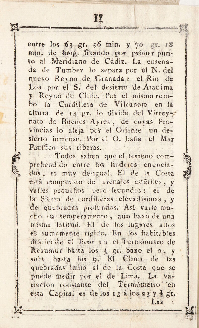 H >4 entre los €3 gr. 56 min. y gr. 18 min. de teng» fixando por primer pun- to a! Meridiano de Cádiz. La ensena- da de Tumbez lo separa por el N. del nuevo Re y no de. Granada ¡ el Rio de Loa por el S. del desierto de Ataca ma y Reyno de Chile. Roí el mismo rum- bo la Cordillera de Vi lea nota en la altura de i 4 gr. lo divide del Virrey-y nato de Buenos Ay res , de cuyas Pro- vincias lo aleja por el Oriente un de- sierto inmenso» Por el O. baña el Mar Pacífico sus riberas. Todos saben que el terreno com- prehendido entre ios linderos• enuncia- dos , es muy desigual. El de i a Costa ésta compuesto de arenales estériles, y Valles pequeños pero fecundos : el de la Sierra de cordilleras Nevadísimas , y de quebradas profundas. Así varía mu- cho su temperamento , aun baxo de un3 míshia latitud. El de los lugares altos es sumamente rígido. Kn los habitables dcisrierde el licor en el Termómetro de Réaumur hásta ios 3 gr. baxo el o, y sube hasta ios 9. Éi Clima de las quebradas imita al de la Costa que se puede ínedir por el de Lima. La Va- riación constante del Termómetro' en esta Capital es de los 1 $ á los 23 y § gr. Las aún