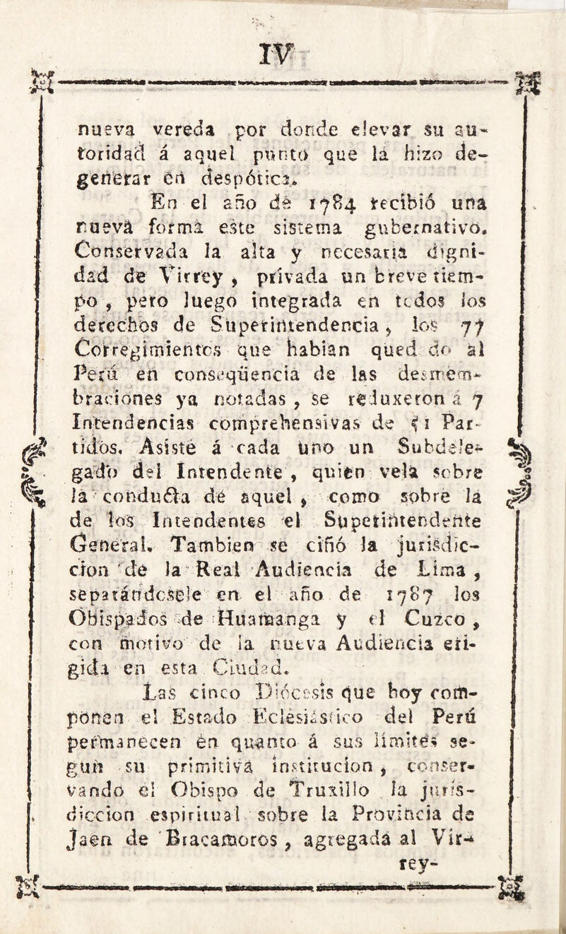 nueva vereda por donde elevar su au- toridad á aquel punto que lá hizo de- generar eti despótica* En el año dé 1784 recibió una ruevá forma este sistema gubernativo. Conservada la alta y necesaria digni- dad de Virrey , privada un breve tiem- po , pero luego integrada en todos los derechos de Superintendencia, ios 77 Corregimientos que habían qued do al Per'ií en consequencia de las desmem- braciones ya notadas , se reJuxeron ¿ 7 Intendencias comprehensivas de 1 Par* tidos. Asiste á cada Uno un Subdele- gado del Intendente , quien vela sobre la conduéla dé aquel > como sobre la de los Intendentes el Superintendente General. También se ciñó la iunsdic- clon de la Real Audiencia de Lima, separándosele en el año de 1787 los Obispados ¿de Huamanga y el Cuzco, con motivo de ia nueva Audiencia eli- gida en esta Ciudad. Las cinco Diócesis que boy cotin- pónen el Estado Eclesiástico del Perú permanecen én quinto á sus limité.* se- gún su primitiva institución , conser- vando cí Obispo de Truxillo la juris- dicción espiritual sobre la Provincia de Jaén de Rtacamoros 9 agregada al Vir- rey-