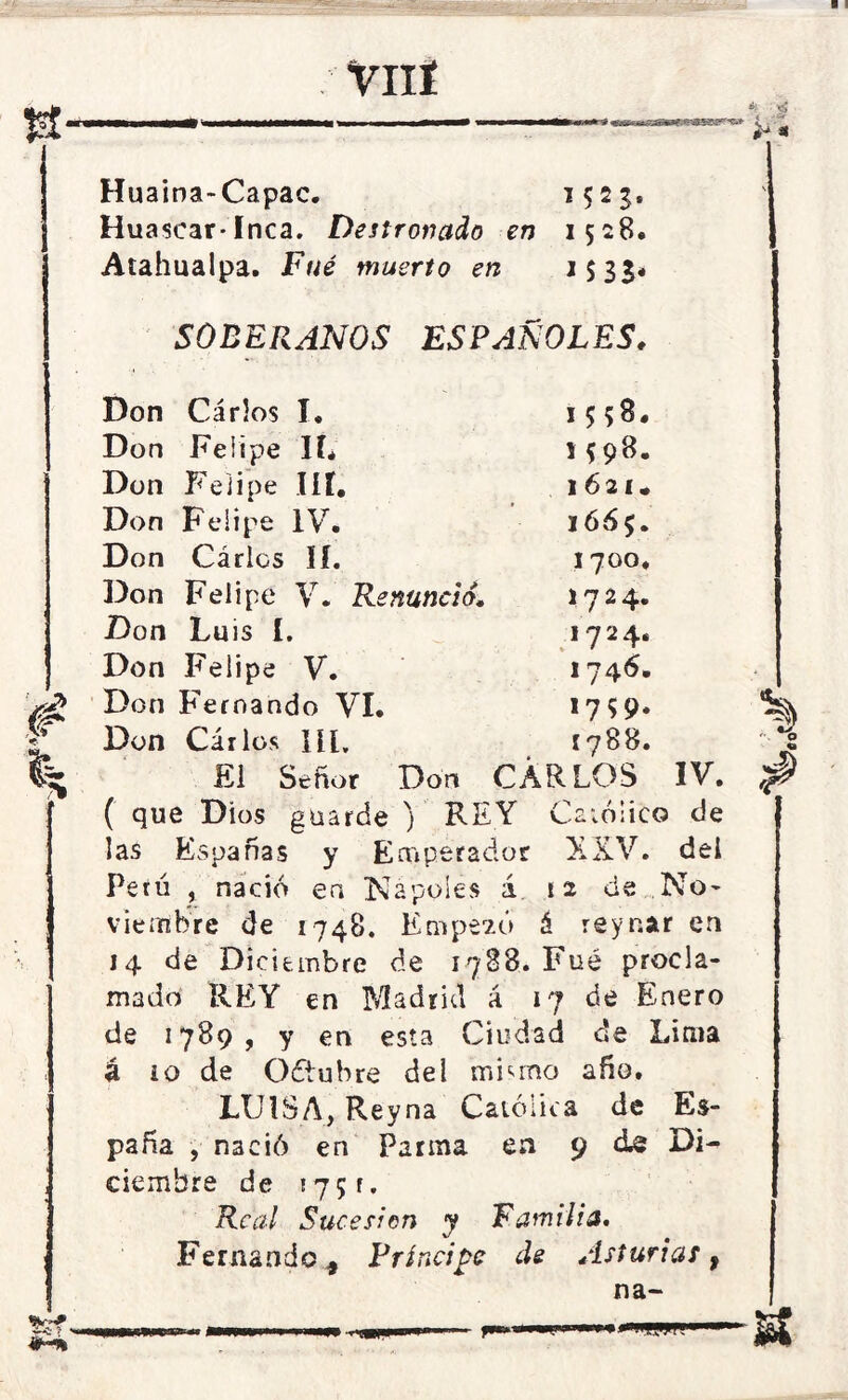 VIIÍ Huaina-Capac. 1523, Huáscar-Inca. Destronado en 1528. Atahualpa. Fné muerto en 1533* SOBERANOS ESPAÑOLES. Don Cárlos I. 15 58, Don Felipe IL 1598. Don Felipe Iíí. 1621, Don Feiipe IV. 1665. Don Cárlos II. 1700. Don Felipe V. Renunció. 1724. Don Luis I. 1724. Don Felipe V. 1746. Don Fernando VI. *7 59* ¿ Don Cárlos líl, 1788. El Señor Don CÁRLOS IV. ( que Dios guarde ) REY Católico de las Españas y Emperador XXV. dei Petó , nació en Ñapóles á 12 de No* viembre de 1748. Empezó á reyr.ar en 14 de Diciembre de 1788. Fue procla- mado REY en Madrid á 17 de Enero de 1789, y en esta Ciudad de Lima á i o de Oótubre del minino año. LUISA, Reyna Católica de Es- paña , nació en Parma en 9 de Di- ciembre de 175 r. Real Sucesión y Familia. Fernando* Príncipe de Asturias f na-