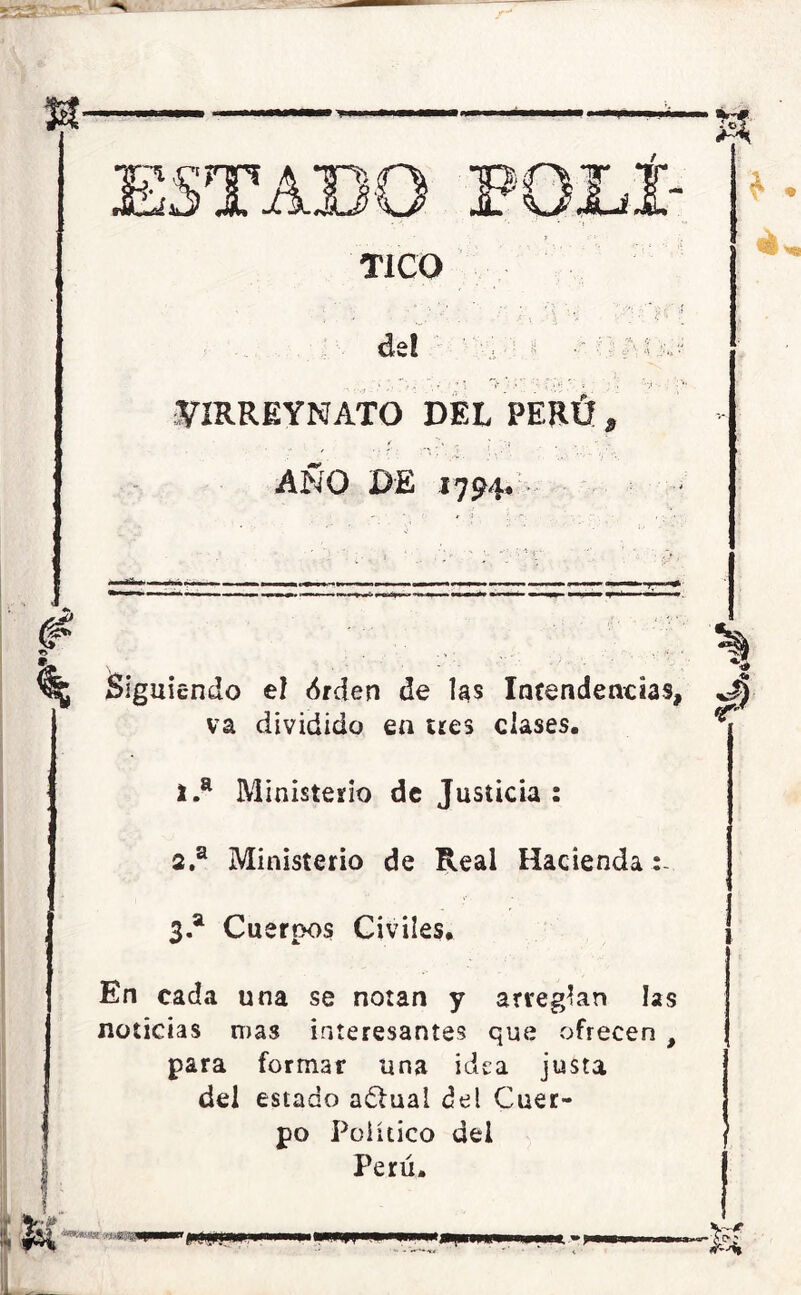 TICO de! , ■' ^IRREYNATO DEL PERÚ * AÑO DE 1794. Siguiendo el <$rden de las Intendencias, va dividido en tees clases. 1. a Ministerio de Justicia : 2. a Ministerio de Real Hacienda 3 a Cuerpos Civiles. En cada una se notan y arreglan las noticias mas interesantes que ofrecen , para formar una idea justa del estado adlual del Cuer- po Político del Perú. íM «'»»>« imm «w