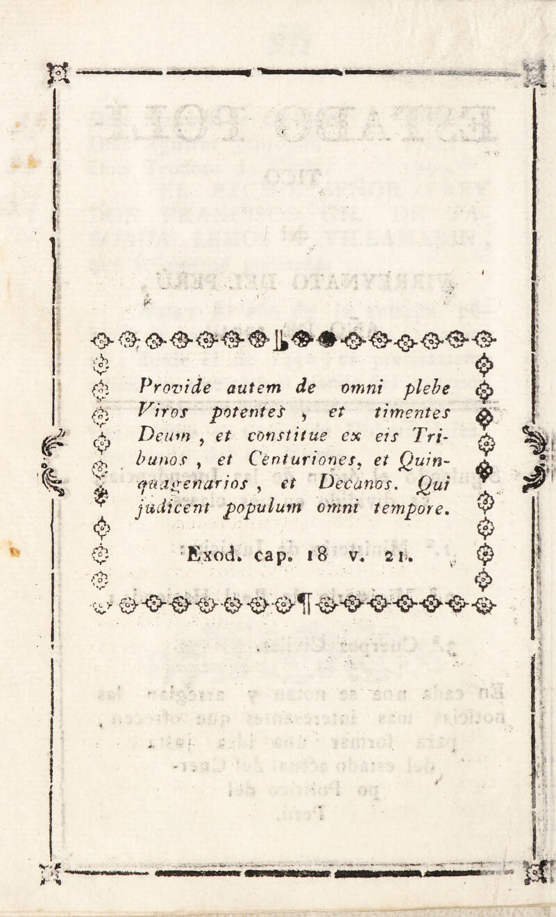 #* •O ^>: <3»®-<&&&H&# <>■^--O<3^0*-0* <$> Providé autem de omni plebe Vires potentes > cr ti mentes & & é A 0 $ C$3 é' ■c<- > Deum , e/ constitue ex eis Tri- bunos y et Centuriones, et Quin- cuagenarios , eí Decanos. Qui jadíeent populum omni tempore. Exod» cap. 18 v« sü. $ $ $ $■ $ $
