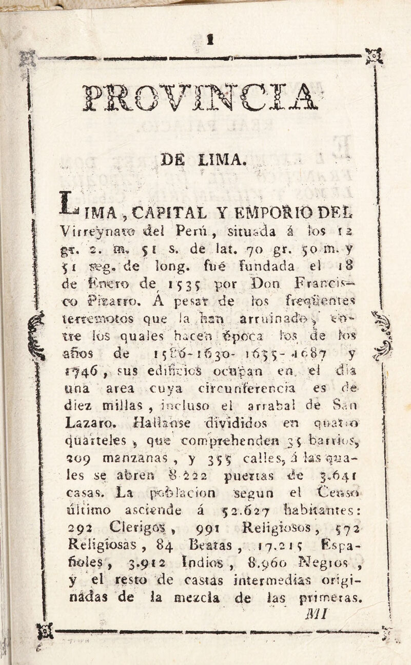 DE LIMA, T • :- < Jji . CAPITAL Y EMPORIO DEL (Virrey na lo del Perú, situada á los f 2 | g*. 2. m, 51 s. de Iat. 70 gr. 50 rrn y 51 de long. fué fundada el 18 de Ensero de^ 1535 por 'Don Francis- co Piiarro. A pesst de ios freq'&eútes | Ctetneemotos que i a nan arruinado 5 V>7- ^ tte ios qu a les hacen £poca fos áe ios \ años de i5íb5~1630- 1/635- 4687 y ^ 1^46 , sus edificios ocupan en eí dia. i una area cuya circunferencia es de | diez millas , incluso el arrabal de San Lazaro. Hall serse divididos en quano ; qüáiteles >, qtre core pichen den 35 barlúes, ¡ 509 manzanas, y 355 calles, á las gua- les se abren 8-2 22 puertas de 3.64 c casas. La población según el Censo último asciende á 52.627 habitantes: 292 Clérigos, 991 Religiosos, §72 Religiosas, 84 Beatas, 17,21? Espa- ñoles, 3.912 Indios, 8.960 Kfegios , y el resto de castas intermedias origi- j nádas de la mezcla de las primeras, í ' ‘ ' MI \ tt— :• A- *