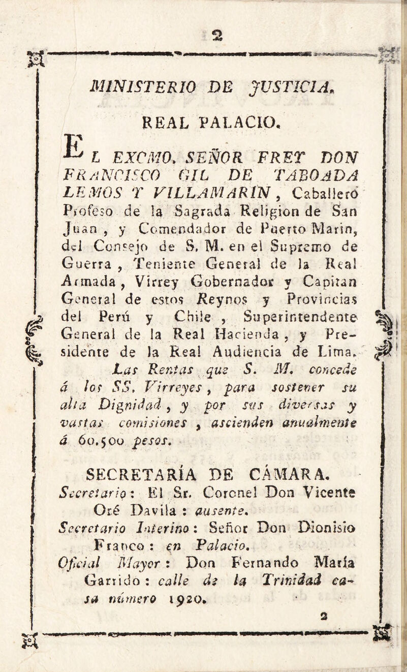 o w # Vt'iímí £ ' 3 E MINISTERIO DE JUSTICIA, REAL PALACIO, L EXCMO> SEÑOR FRET DON FR A N CISCO GIL DE TABO ADA LIAMOS T VILLA MARÍN , Caballero Profeso de la Sagrada Religión de San Ju an , y Comendador de Puerto Marín, d«l Consejo de S, M. en el Supremo de Guerra , Teniente General de la Real Annada , Virrey Gobernador y Capitán General de estos Rey nos y Provincias del Perú y Chile , Superintendente General de la Real Hacienda , y Pre- sidente de Ja Reai Audiencia de Lima. Las Rentas que S. M. concede á los SS, Virreyes , para sostener su alta Dignidad, y por sus diversas y vastas comisiones , ascienden anualmente á 60,5 00 pesos. SECRETARÍA DE CÁMARA, Secretario: El Sr. Coronel Don Vicente Oré Da vi la : ausente. Secretario Interino: Señor Don Dionisio Franco: en Talado. Oficial Mayor : Don Fernando María Garrido : calle di la Trinidad ca- sa número 1920, *5