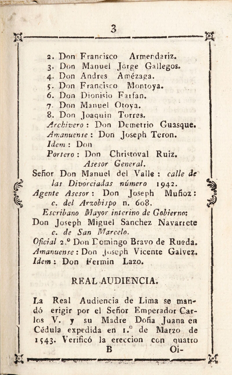 2. Don Francisco Armerdaríz. 3. Don Manuel Jorge Gallegos. 4. Don Andrés Arrezaga. 5. Don Francisco Montoya. 6. Don Dionisio Farfan. 7. Don Manuel Otoya. 8. Don Joaquín Torres. Archivero*. Don Demetrio Guasque# Amanuense : Don Joseph Teron. Ide m : Don Tortero : Don Christoval Ruiz, Asesor General. Señor Don Manuel del Valle i calle de las Divorciadas número 1942. Agente Asesor: Don Joseph Muñoz: c. del Arzobispo n. 608. Escribano Mayor interino de Gobierno: Don Joseph Miguel Sánchez Navarrete c. de San Marcelo. Oficial 2,0 Don Dcmingo Bravo de Rueda. Amanuense: Don juseph Vicente Gaivez. Idem: Don Fermín Lazo. REAL AUDIENCIA. La Real Audiencia de Lima se man- dó erigir por el Señor Emperador Car- los V. y su Madre Doña Juana en Cédula expedida en i.° de Marzo de 1543. Verificó la erección con quatro B Oí-