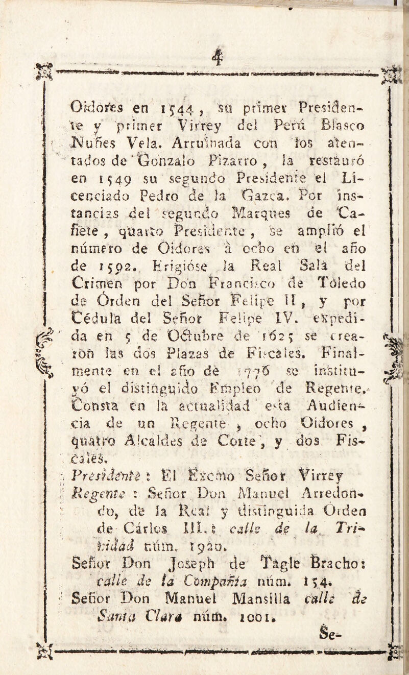 $ O fe» U- Oidores en 1544, sti primer Presiden- te y primer Virrey del Peni Blasco JNfunes Vela. Arruinada con ios aten- tados de'Oonzalo Bizarro, la restauró en 1549 su segundo Presidente el Li- cenciado Pedro de la Gazca. Por ins- tancias de! segundo Marques de Cá- rdete , qúatto Presidente , 'se amplió el numero de Oidores á cebo en el año de 1502.. Erigióse la Real Sala del Crimen por Don Francisco de Toledo de Órden del Señor Felipe 11, y por Cédula del Señor Felipe IV. 'espedí- ' da en 5 ¿e Odhtbre de '162% se crea- ron las dos Plazas de Fiscales. Final- mente eh el sfio de 77Ó se institu- yó el distinguido Empleo de Regente. Consta en \h actualidad eáa Audien- cia de un Regente * ocho Oidores , qúfttro Alcaldes de Corte , y dos Fis- . caléS. ;> Frésnlénte t El Exento Señor Virrey i; Regente t Señor Don Manuel Arredon» do, d'e la llcaí y distinguida Ó¡den de Carlos 111. fc calis de la. Tri* ti dad r.üm. 1920. Señor Don Joseph de Tágle Bracho: calle de la Compañía nünt. 154. Señor Don Manuel Mansilla calle de Santa Clara núm. 1001. «o*> •aSí