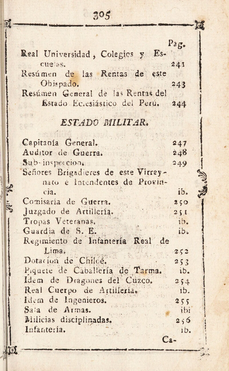 Real Universidad , Colegies y Es- cuelas. 241 Resumen de las Rentas ¿e este Obispado. 243 Resumen Genera! de las Rentas del Estado Eclesiástico del Peni. 244 ESTADO MILITAR. Capitanía General. 247 Auditor de Guerra. 248 Sub- inspección* 249 Señores Brigadieres de este Virrey- naco e Intendentes de Provin- cia. ib. Comisaría de Guerra. 250 juzgado de Artillería. ' 241 Tropas Veteranas, ib. Guardia de S. E. ibt Regimiento de Infantería Real de Lima, 2 ? 2 Dotar ioii dé 'Cütíc-é.’ 2 53 Piquete de Caballería de Tarima. ib. Idem de Dragones del Cuzco. 254 Real Cuerpo de Artillería* ib. Idem de Ingenieros. 24 5 Sala de Armas. ibi Milicias disciplinadas. 256 Infantería. ib. Ca-