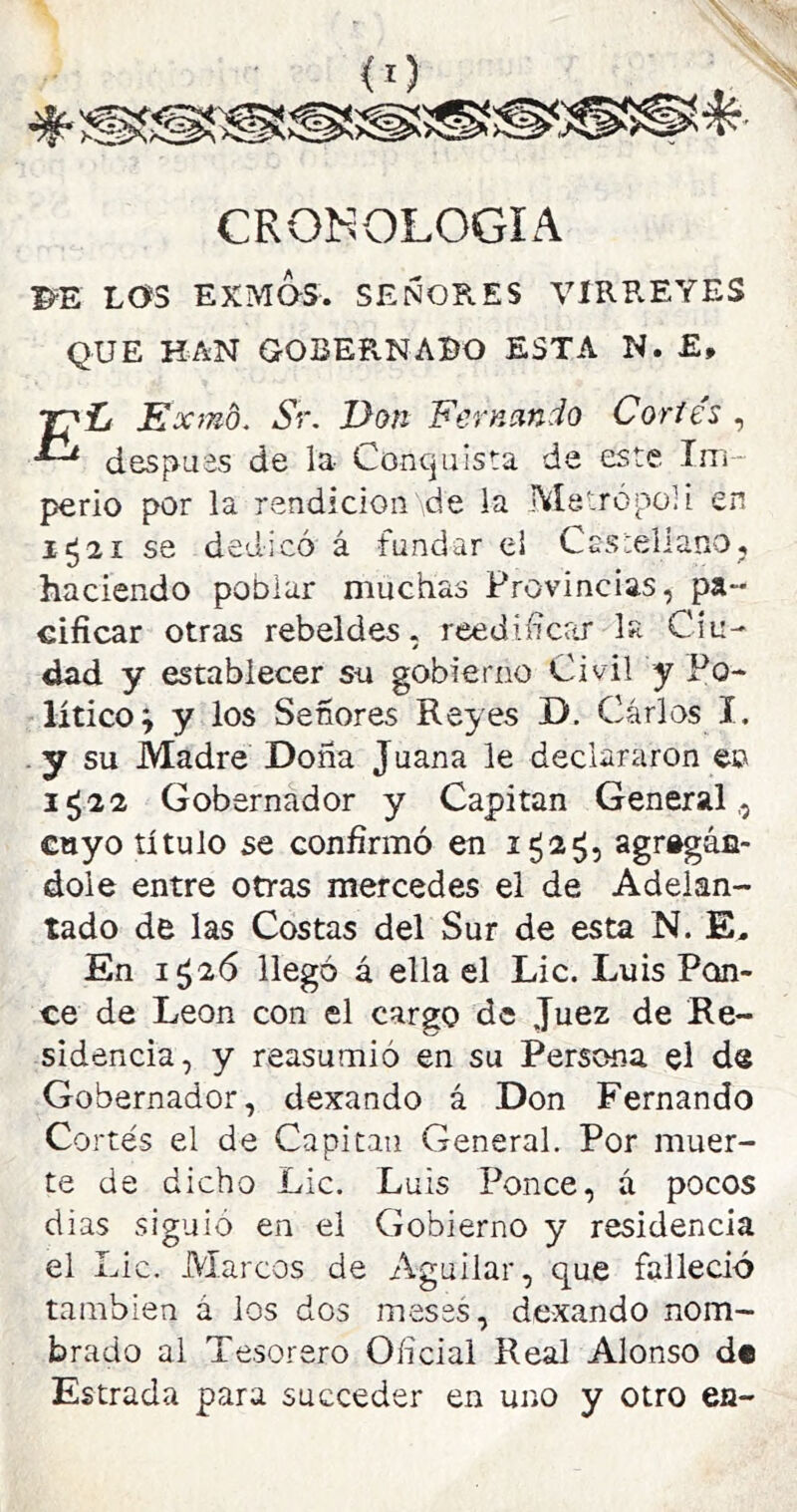 CRONOLOGIA l^E LOS EXMOS. SEÑORES VIRREYES QUE HAN GOBEPvNABO ESTA N. £, T^L Exrnd. Sr. Don Fernando Cortés , después de la Concjuista de este Im- perio por la rendición de la Metrópoli en 1521 se dedicó á fundar ei CuStellano, haciendo poblar muchas Provincias, pa- cificar otras rebeldes, reedificrtr la Ciu- dad y establecer su gobierno Civil y Po- lítico; y los Señores Reyes D. Carlos I. . y su Madre Dona Juana le declararon en 1^22 Gobernador y Capitán General,, cnyo título se confirmó en agregán- dole entre otras mercedes el de Adelan- tado de las Costas del Sur de esta N. E. En i¿2Ó llegó á ella el Lie. Luis Pern- ee de León con el cargo de Juez de Re- sidencia, y reasumió en su Persona el de Gobernador, dexando á Don Fernando Cortés el de Capitán General. Por muer- te de dicho Lie. Luis Ponce, á pocos dias siguió en el Gobierno y residencia el Lie. Marcos de Aguilar, que falleció también á ios dos meses, dexando nom- brado al Tesorero Oficial Real Alonso d« Estrada para sacceder en uno y otro en-