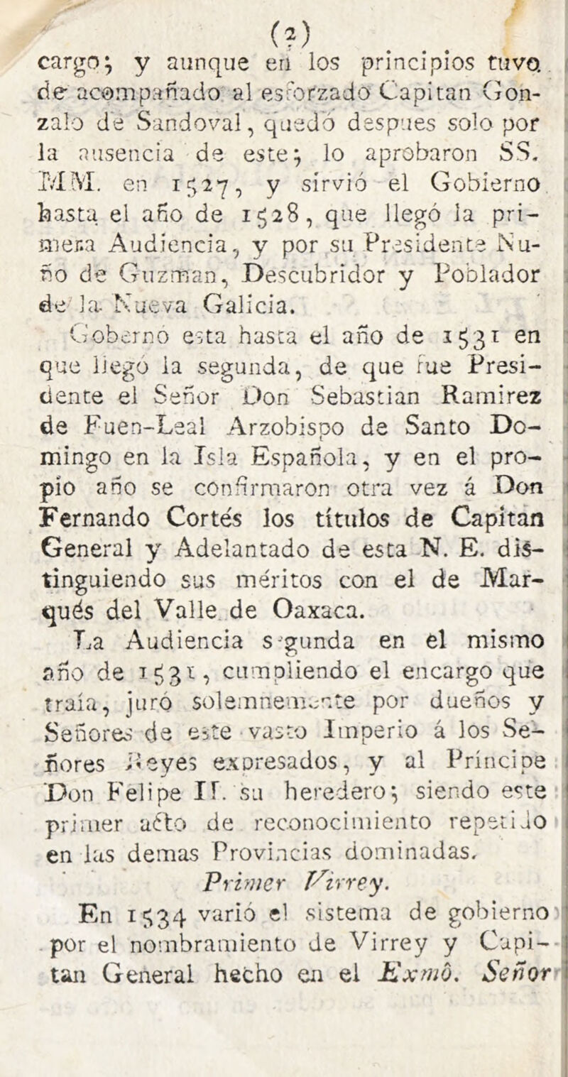 (?) cargo^ y aunque en los principios tuvo, > de acompañado al esmtzado Capitán (íon- zalo de Sandoval, quedó después solo por la ausencia de este^ lo aprobaron SS. Mí\'í. en if>e7, y sirvió el Gobierno feasta el año de 1528, que llegó la pri- • mer.a Audiencia, y por su Presidente Ñu- ño de Guzman, Descubridor y Poblador , de la. Mueva Galicia. Gobernó esta hasta el afío de 1^31 en : que liego la segunda, de que Fue Presi- • dente el Señor L>on Sebastian Ramirez ■ de Fuen-Leal Arzobispo de Santo Do- mingo en la Isla Española, y en el pro- - pío ano se confirmaron otra vez á Don 1 Fernando Cortés los títulos de Capitán J General y Adelantado de esta N. E, dis- i linguiendo sus méritos con el de Mar- j qués del Valle, de Oaxaca. | La Audiencia s-ganda en el mismo | ano de cumpliendo el encargo que | traía, juró solemnemente por dueños y 1 Señores de eíte vasto Imperio á los Se- ñores iíeyes expresados, y al Príncipe Don Felipe IT. su heredero^ siendo este primer uíto de reconocimiento repetido en las demas Provincias dominadas. Primer Virrey. | En 1^34 varió el sistema de gobierno j por el nombramiento de Virrey y Capi- tán General hecho en el Kxmo. Señor