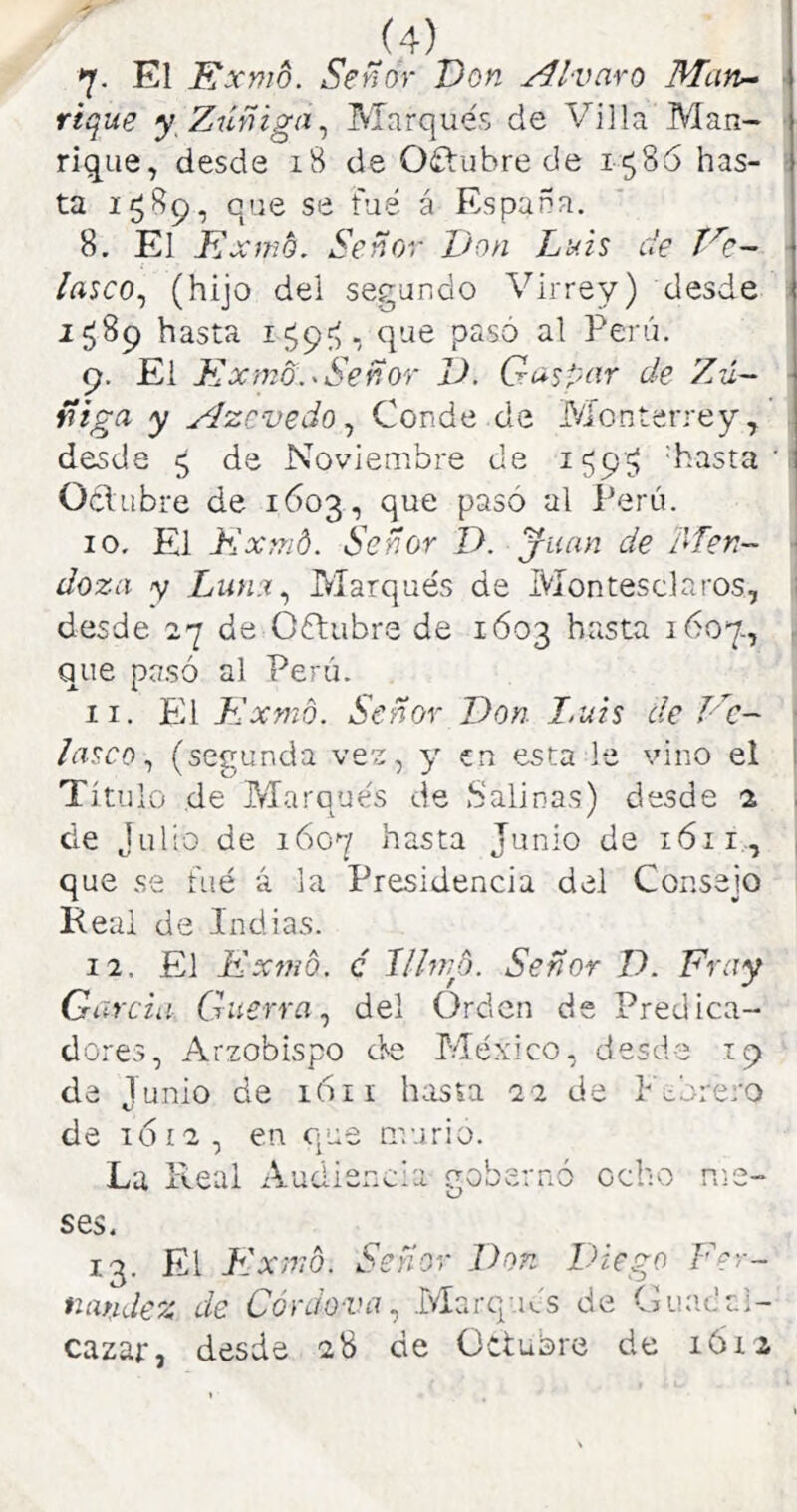 7- El Exmo. Señor Don Alvaro Man^ \ fique y Zúñiga^ Marqués de Villa Man- < rique, desde i8 de Oftubre de 1586 has- I ta 1589, que se fue á España. 8. El Exmb. Señor Von Luis de Ec~ ■ /rtJCO, (hijo del segando Virrey) desde í 1^89 hasta i$9V, Peni. 9. Ei Kxmo.-Señor 1). G^jpí'rr de Zú~ • ñiga y ylzcvedo ^ Conde de iVíonterrey^ ! desde ^ de Noviembre de 159'^ 'hasta ' i Oclubre de 1603, que pasó al Perú. 10. El Kxmd. Señor D. juan de díen- ■ doza y Lunu^ Marqués de Montesclaros, ¡ desde 27 de Oótubre de 1Ó03 hasta 1607., | que pasó al Perú. ; 11. El Kxmo. Señor Don I.uis de Vc~ lasco ^ (segunda ve'z, y en esta le vino el Tí tu lo de Marqués de Salinas) desde 2 de Julio de 1607 hasta Junio de 1611, que se fué á la Presidencia del Consejo ^ Keal de Indias. 12. El Exmb. c llhiH). Señor V. Fray Gi ircia Guerra^ del Orden de Predica- dores, Arzobispo de México, desde 19 de Junio de 1611 hasta 22 de Pedrero de 1612, en que murió. La Real Audií ncia oobernó O ocho ses. 13. El Flxmb. Señor Don Diego Fer- tiandez de Córdova ^ Marqués de Cuad ai- cazar, desde 28 de üctuore de lóiz