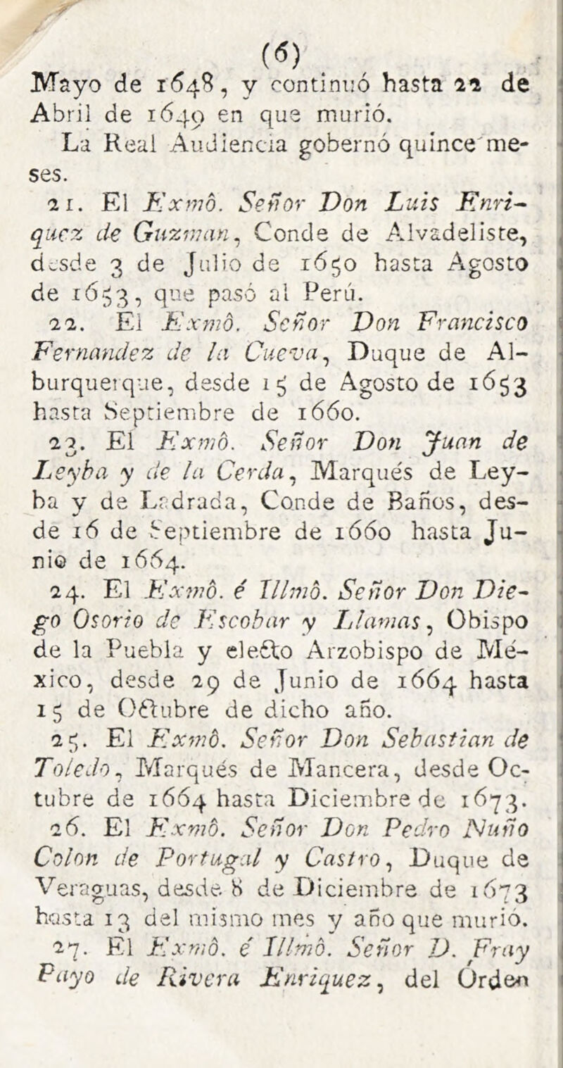 Abril de 1649 murió. La Real Audiencia gobernó quince'me- ses. 2L. El Kxmo. Señor Don Luis Rnri^ qiicz de Guxman^ Conde de Alvadeliste, dcsde 3 de Julio de 1650 hasta Agosto de ió-^3, que pasó al Perú. 22. Él Exmo. Señor Don Francisco Fernandez de la Cueva ^ Duque de Al- burquetque, desde de Agosto de 1653 1 hasta Septiembre de 1660. I 22. El F-xmo. Señor Don Juan de Leyba y de la Cerda ^ Marqués de Ley- 1 ba y de Ladrada, Conde de Baños, des- ^ de 16 de Septiembre de ió6o hasta Ju- ■] ni© de 1664. ! 24. El Flxmd. é lllmb. Señor Don Die^ go Osorio de Flscohar y Llamas^ Obispo de la Puebla y eleóto Arzobispo de Mé- xico, desde 29 de Junio de 1664 hasta 1 15 de Oélubre de dicho año. 2^. El F.xmb. Señor Don Sebastian de ' Toledo^ Marqués de Mancera, desde Oc- | tubre de 1664 hasta Diciembre de i 2ó. El F'.xmb. Señor Don Pedro Ñuño j Colon de Portugal y Castro^ Duque de i Veraguas, desde. K de Diciembre de 1673 | hasta 13 del mismo mes y año que murió, : 2q. El Kxmb. é lllmb. Señor D. Fray j Payo de Rivera Rnriquez., del Orden 1