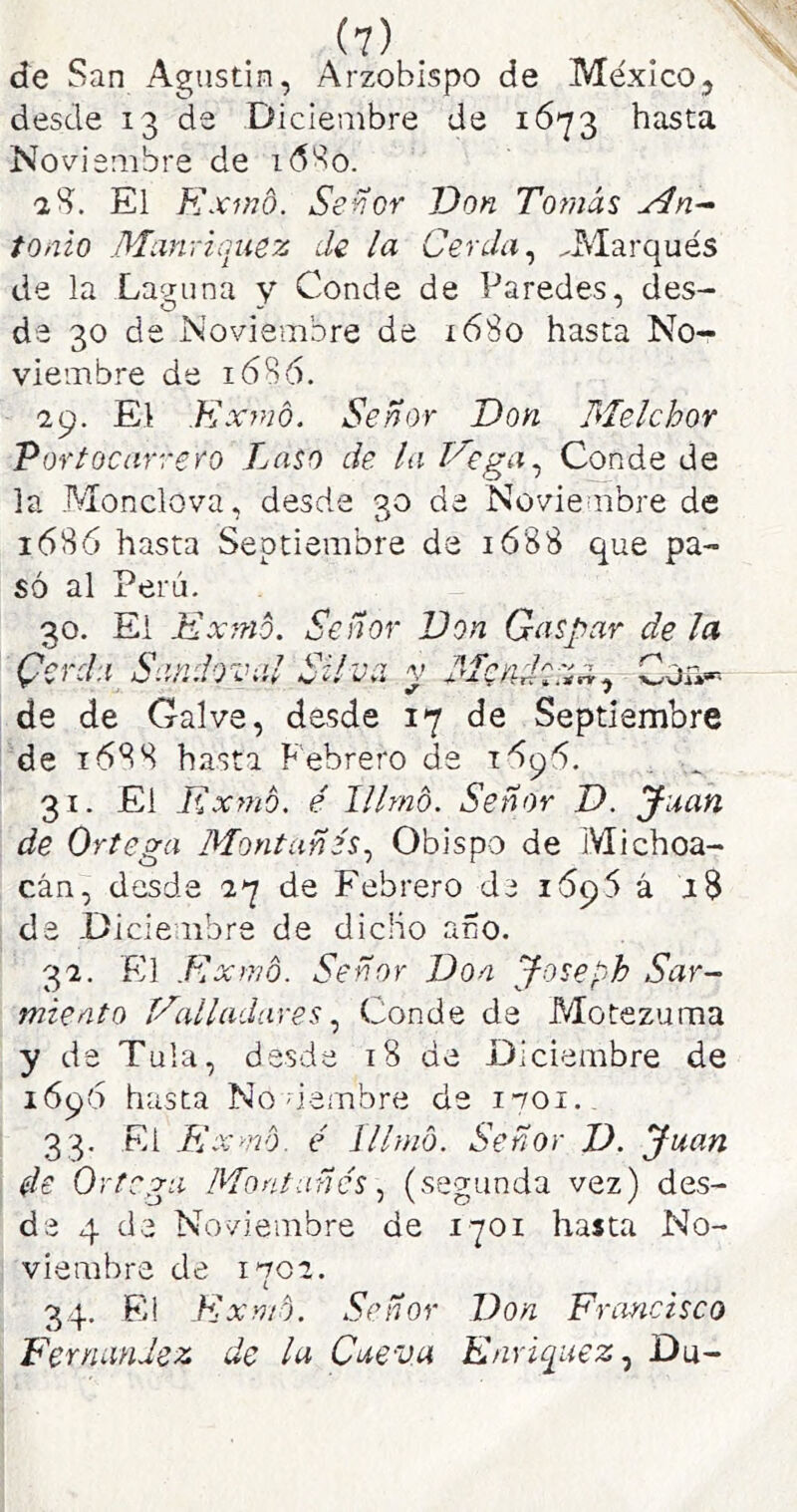 de San Agustín, Arzobispo de México, desde 13 de Diciembre de i6'23 hasta Noviembre de i6'^o. aS. El Kxwd. Señor Don Tot/iás tonto Manyiquez de la Cerda ^ ^Marqués de la Laguna y Conde de Paredes, des- de 30 de Noviembre de x68o hasta No- viembre de 16B6. ■29. El Expió. Señor Don Melchor Vortocarrero Laso de la Vega.^ Conde de la Monclova, desde 30 de Novieaibre de 1686 hasta Septiembre da ió88 que pa- só al Perú. 30. El Exmó. Señor Don Gaspar de la Cerda Sandovíil Silva v Men, ■]r\ de de Gal ve, desde 17 de Septiembre de 1688 hasta Febrero de „ 31. El Expió, é Illrnó. Señor D. Juan de Ortega Montañés.^ Obispo de Michoa- cán, desde 27 de Febrero de 1695 á 1$ de -üicienbre de dicho año. 32. El Kxrvó. Señor Don J-oseyh Sar- miento Valladares Conde de Motezuraa y de Tula, desde 18 de Diciembre de 1696 hasta No demóre de ivoi. 33. El Expió, é illrnó. Señor D. Juan de Ortega Montañés (segunda vez) des- de 4 de Noviembre de 1701 hasta No- viembre de IV02. i 34. Ei Ex Pió. Señor Don Francisco Fernandez de la Cueva Enriquez.^ Du-