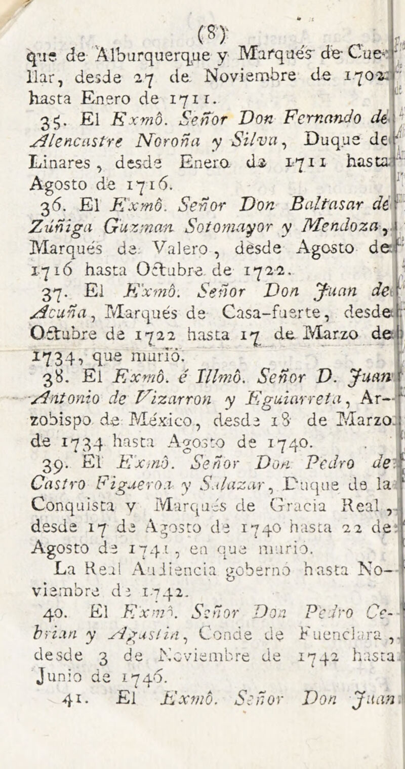 (8)- e: qn?. de Alburquerque y Marqués de- Cue**; llar, desde 27 de. Noviembre de 170-2^ hasta Enero de 1711. 35* El E x77i6. Señor Don Femando dé- ydíencastre Norona y Silva ^ Duque de Linares, desde Enera d;2 1711 hasta-f Agosto d‘e 1716. 36. El Exmó. Señor Don Baltasar Zúñiga Guxinan Sotomayor y Mendoza Marqués de. Valero, desde Agosto de:f 17ló hasta Octubre de 1722 37. El E'a ■vno: Señor Don yuan deA Acuña ^ Marqués de Casa-fuerte, desdetp' Oétubre de 1722 hasta 17 de Marzo dej} 1734, que niuiTó. f 38. El Exmb. é Illmb. Señor D. yuan~ Antonio de Vizarron y Eguiarreta ^ Ar—, iS- de Marzo: 1740. zobispo de México, desd de 1734 hasta Ago.sto d 39. El Ex,no. Señor Don Pedro deit Castro Figuero.i y S.dazarDuque de la^ Conquista v Mvirqués de Crracia Real ,1 desde 17 de Agosto de 1740 hasta 22 detf Agosto de 174Í, cu oque murió. La Real Auiiencia <?oberno hasta No-: O viembre dr i.t42. 40. El Exon. Señor Do hfi.in y Agustín Cond Pedro C F Llénela rt desde 3 de Noviembre dt Junio di 41. 1740. El PdXfNÓ. o ■ “ ñor 1742 hasta Don Juan