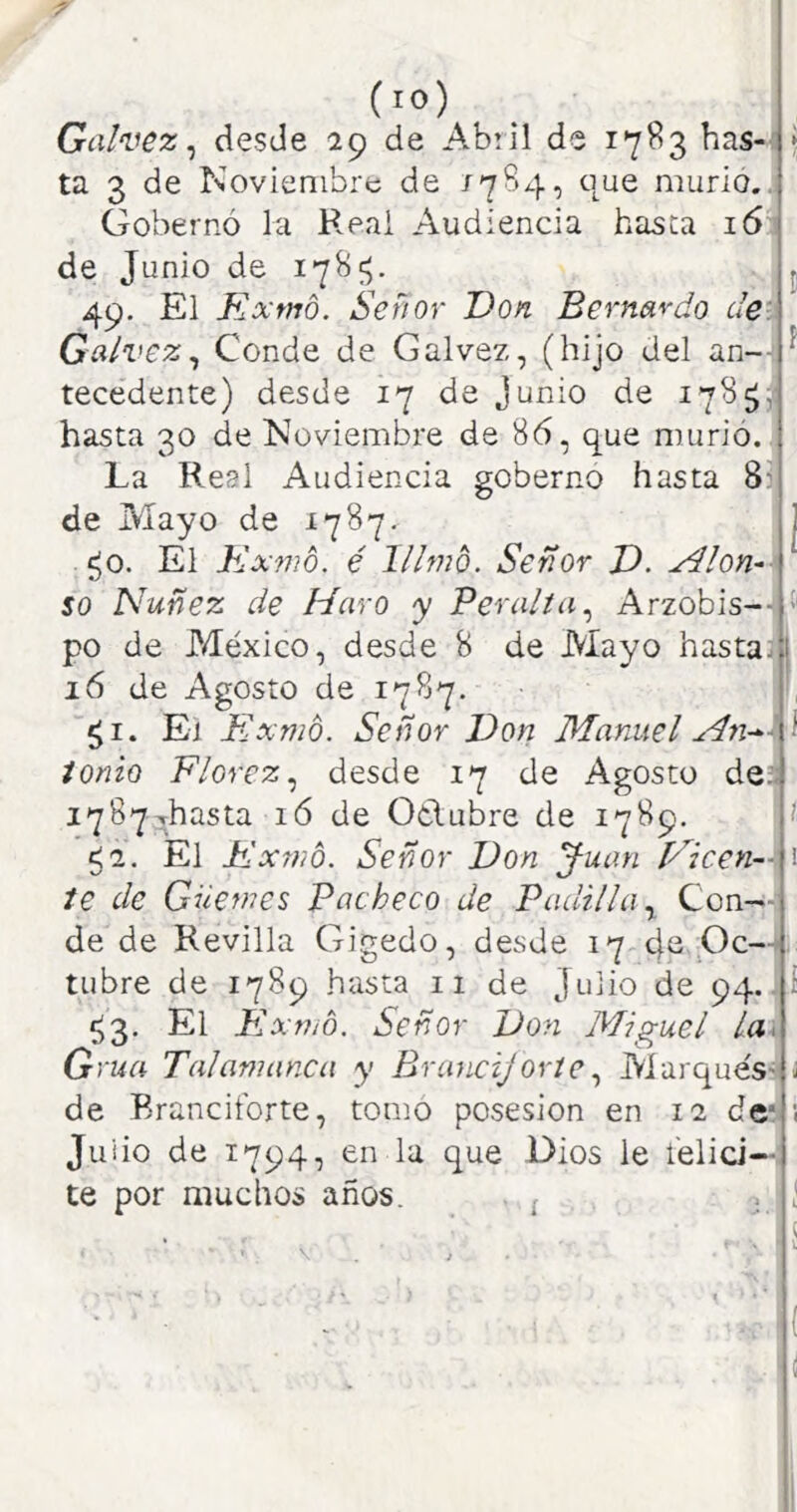 (lO) Galvez ^ desde 29 de Abiil de 17^3 has-' ta 3 de Noviembre de que murió.. Gobernó la Reai Audiencia basca 16 de Junio de 49. El Kxtno. Señor Don Bernardo de. Calvez^ Conde de Calvez, (hijo del an-- tecedente) desde 17 de Junio de 178^, hasta 30 de Noviembre de 86, que murió. La Real Audiencia gobernó hasta 8^ de Mayo de 1787. í^o. El Kxmo. é lllmó. Señor D. yilon^- so Nuñez de Maro y Peralta^ Arzobis-- po de México, desde 8 de Mayo hasta:] 16 de Agosto de 1787. El Exnio. Señor Don Manuel ionio Florez^ desde 17 de Agosto deii i78Y^hasta ló de Otlubre de 1789. <1. El Dxwó. Señor Don J-uan Plcen--^ te de Güemes Pacheco de Padilla y Con- de de Revilla Gigedo, desde 17 eje Oc- tubre de 1789 hasta 11 de Julio de 94.. ^3. El Exnto. Señor Don Miguel la\ Grúa Talamanca y Bruncijoríe y AiarquéS'' de Branciiórte, tomo posesión en 12 de* Juiio de 1794, en la que Dios le l’elid— te por muchos años. ¡