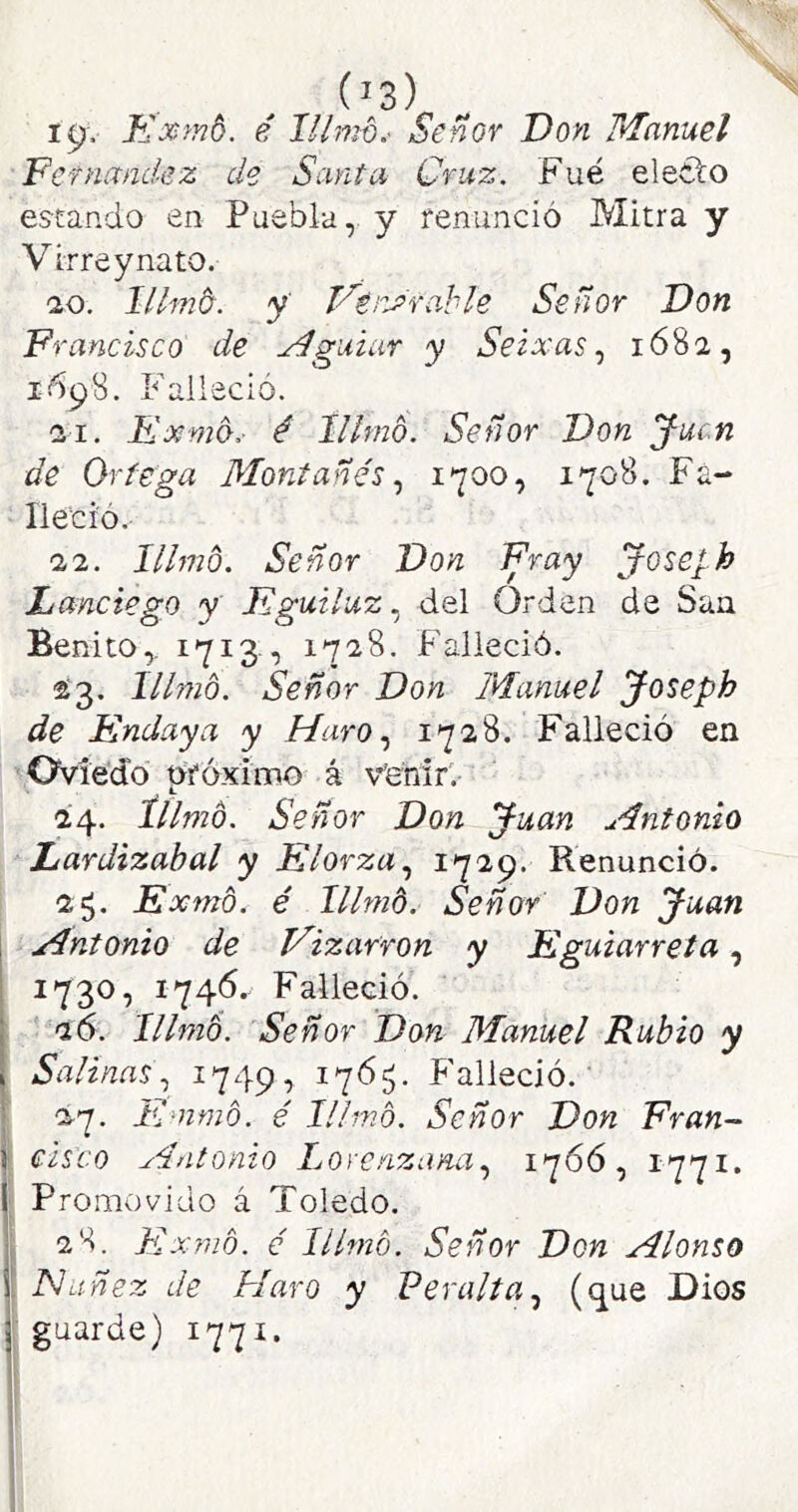 19-. íLxmd. é lllmb.- Señor Don Manuel Pcfnandez de Sarda Cruz. Fue eleíto estando en Puebla, y renunció Mitra y Virrey nato. ■20. lllmb. y VérJrahle Señor Don Francisco de Mguiar y Seixas 1682, 1698. Falleció. 21. Exmo.- é lllmb. Señor Don Jucn de Ortega Montañés i'^oo, 1708. Fa- lleció. 22. lllmb. Señor Don Fray Joseph Láñetego y Fguiluz.¡ del Orden de San Benito,. 1713 , 1728. Falleció. 23. lllmb. Señor Don Manuel Joseph de Endaya y Haro 1728. Falleció en Oviedo nróximo á v'enir. 24. tilmo. Señor Don Juan Antonio Lardizahal y Elorza.^ ^7^9* Renunció. 25. Exmb. é lllmb. Señor Don Juan ¡ Antonio de Vizarron y Eguiarreta, I 1730, 1746. Falleció. j 26. lllmb. Señor Don Manuel Rubio y I Salinas., ^749? Falleció.' I 27. Emmb. é lllmb. Señor Don Eran- í cisco Antonio Lorenzana., 176Ó, 1771. I Promovido á Toledo. I, 28. Flxnnb. é lllmb. Señor Don Alonso I JShiñez de Maro y Veralta.^ (que Dios r guarde) 1771. f i.