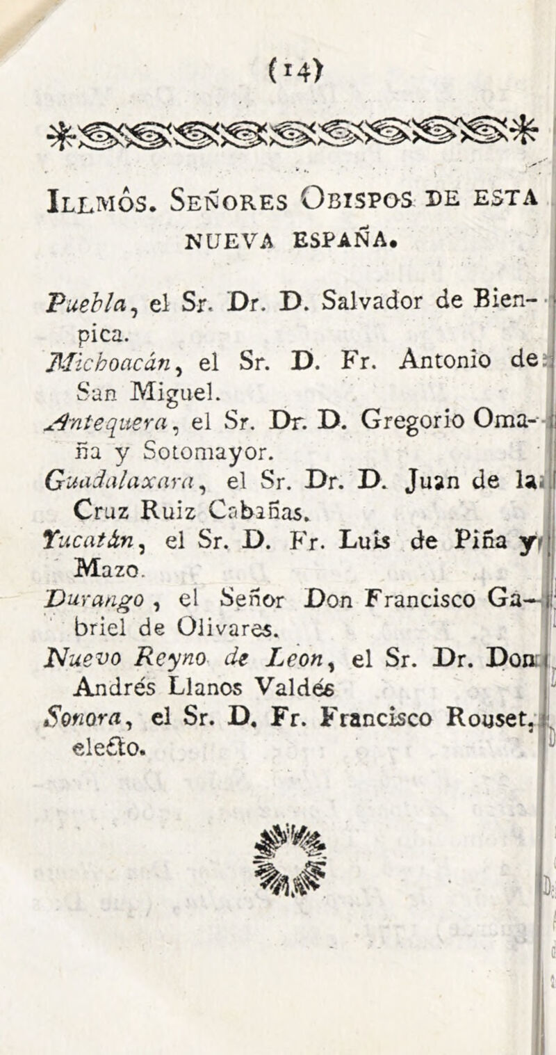 Illmos. Señores Obispos pe esta NUEVA ESPAÑA* Puebla^ el Sr. Dr. D. Salvador de Bien- pica. Michoacán^ el Sr. D. Fr. Antonio de^ San Miguel. ^^níequera^ el Sr. Dr. D. Gregorio Orna---i ña y Sotomayor. Guadalaxara ^ el Sr. Dr. D. Juan de laa Cruz Ruiz Cabinas. , Yucat&n^ el Sr. D. P'r. Luis de Pina yií í Mazo. |, Durango , el Señor Don Francisco Ga—ti briel de Olivares. Nuevo Reyno de Leon^ el Sr. Dr. Dona, Andrés Llanos Valdés Sonora^ el Sr. D, Fr. Francisco Rouset,):, ele£lo. -