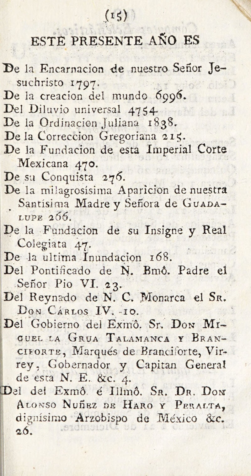 ESTE PRESENTE aSO ES la Encarnación -de nuestro Señor Je- suchristo 1797. De la creación del mundo Del Diluvio universal 4754. De la Ordinacion Juliana 183S, De la Corrección Gregoriana 21^. De la Fundación de esta Imperial Corte Mexicana 470. De su Conquista 2*^6. De la mi]agrosísima Aparición de nuestra Santísima Madre y Señora de Guada- lupe 266. De la Fundación de su Insigne y Real Colegiata 47. De la ultima Inundación 168. Del Pontificado de N. Bmó. Padre el Señor Pió VI. 23, Del Reynado de N. C» Monarca el Sr. Don Carlos IV. -10. ! Del Gobierno del Exmó. Sr. Don Mr- 1 GUEL LA Grúa Talamanca y Bran- ; cií ORTE, Marqués de Branciforte, Vir- rey, Gobernador y Capitán General de esta N. E. &c. 4. Del de! Exmó é Illmó. Sr. Dr. Don , Alonso Nuñnz de Haro y Peralta, I dignísimo Arzobispo de México &c. , 2,6.