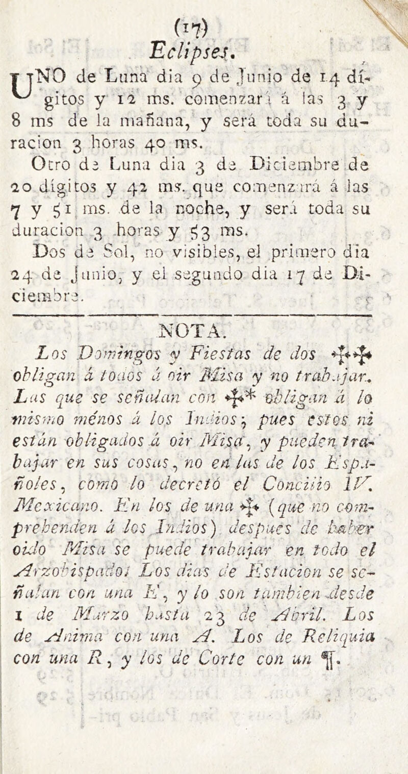 'Eclipsen, T tNO de Lana dia 9 de Junio de 14 di- ^ gitos y 1-2 ms. comenzar i á las 3 y 8 ms de la mañana, y será toda su du- ración 3 horas 40 ms. Otro de Luna dia 3 de Diciembre de 20 dígitos y 42 ms. que comenzará á las 7 y ¿I ms. de la noche, y será toda su duración 3 .horas y £^3 ms. Dos de Sol, no visibles, el primero día 24 de junio, y el segundo dia 17 de Di- ciembre. < NOTA. Los Do^vrngos y Fiestas de dos obligan á toaos ú oir Misa y no trabajar, Lus que se señalan con obligan ú lo viisrho menos á ios Indios \ pues es^os ni están obligados á oir MisjX, y pueden tra-- bajar en sus coíus, no en las de los Espa- ñoles, como lo decretó el Concilio líE Mexicano. Kn los de una [que no com- prehenden á los Indios) después 'de hnl^r oído Misa se puede trahaj.ar en todo el Arzobispado i Los dias de íCst ación se se- ñalan con una K, y lo son también atesde I de Marzo h.tsta 23 de Abril. Los de Anima con una A. Los de Reliquia, con una R, y los de Corte con un