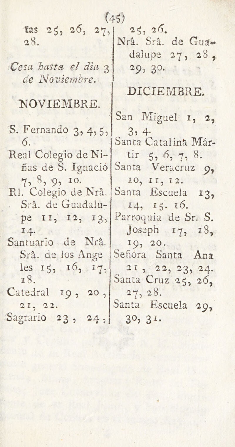 (4^) ías 26, 27, 28. Cesa hasta el dui 3 de Novie?}ibre. Í40VIEMBRE. S. Fernando 3, 4, 6. Real Colegio de Ni- nas de S. Ignacio 7, 8, 9, 10. Pvl, Colegio de Nrá. Srá. de Guadalu- pe II, 12, 13, 14- Santuario de Nrá. Srá. de los Ange les 15, ló, 17, 18. Catedral 19 , 20 , 21, 22. Sagrario 23, 24,; 2^, 2(5, Nrá. Srá. de Guá« dalupe 27, 28 , 29, 30. DICIEMBRE* San Miguel i, 2, 3í 4* Santa Catalina Már- tir 5, 7’ Santa Veracruz 9, 10, IT, 12. Santa Escuela 13, 14, 15. ló. Parroquia de Sr. S. Joseph 17, 18, 19, 20. Señora Santa Ana 21 , 22, 23, 24. Santa Cruz 25, 26, 27, 28. Santa Escuela 29, 30? 3^-