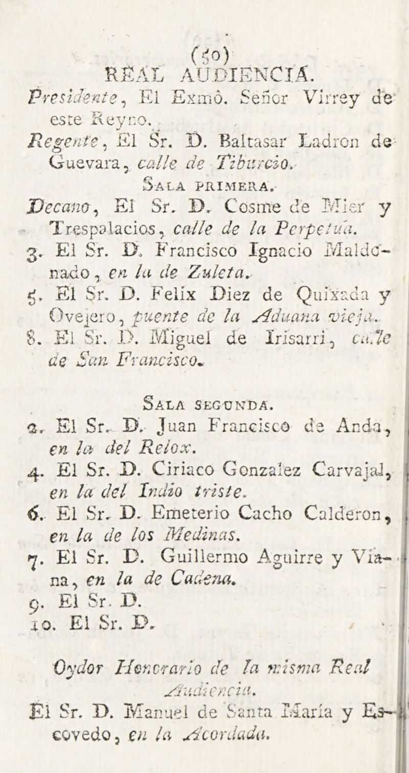 (í'>) RRAL audiencia. Presidente ^ El Exitío. Señor Virrey de este Eeyro. Regente. El Sr. í). Baltasar Ladrón de Guevara, calle de Tibiircio. Sala primera. Decano.^ Ei Sr. D. Cosme de Mier y Trespolacios, calle de la Perpetua. 3. El Sr. D. Francisco Ignacio Maldc- nado, en la de Zuleía. El Sr. D. Félix Diez de Quixada y ' Ovejero, pícente de la ydduana 'vieja. 5. Kl Sr. 1>. Miguel de Irísarri, Cit.7c i de Sun Francisco^ Sala segunda. 1 (2. El Sr.- D. Juan Francisco de Anda, en la del Relox. 4. El Sr. D. Ciríaco González Carvajal, en la del Indio triste. 6. El Sr, D. Emeterio Cacho Calderón, , en la de los Medinas. El Sr. D. Guillermo Aguirre y Via--! na, en la de Cadena, 9. El Sr. D. 10. El Sr. D. Oydor Id enerar ¡o de fa núsma Real yradicncia. . El Sr. D. Manuel de Santa Liarla y covedo, en la Fltordada. ||