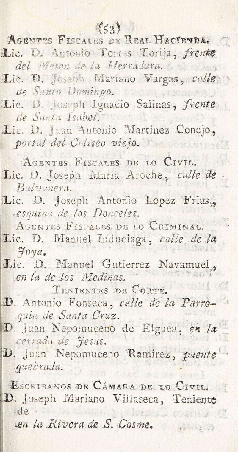 FtscAiES TE Real HacTenbAa ;Lic. O. ’\r.t<..*^io Tcir-.S Türija, JrenisS del '^Icsori Je lu Herrciduru. -Lie. D. Jüssnli r<lariaiio Vargas, calle Líe Sanio Domino-o. O Lie. l.V Jos.ph Ignacio Salinas, frente de Santa Isabel. Xic.'D. Juan Antonio Tvlartinez Conejo, portal del Ci-Useo -viejo. Agentes Fiscales de lo Civil. Lie. D. Joseph. idaria A-rociie, calle de B al V añera. Lie. I). Joseph Antonio López Frías., I ^.esquina de los Donceles. Agente:s Fiscales de i.o Criminal. Lie. D. Manuel Indaciaga, calle de íu ¡ ^oya, i Lie. D. Manuel Gutiérrez Navamuel^, j en la de los Medinas. '' ' Tenientes i>e Corte. 33. An tonio Fonseca, calle de la Tarro-^ .quia de Santa Cruz. ¿D. Juan Nepomueeno de Elguea, en la \ .cerrada de jesús. Juan Nepomueeno Kamir.ez, puente quebrada. y 'Escribanos de Cámara de lo Civil. p. Joseph Mariano ATiiaseca, Teniente •I >.de ■ la .Rivera de S. Cosme,