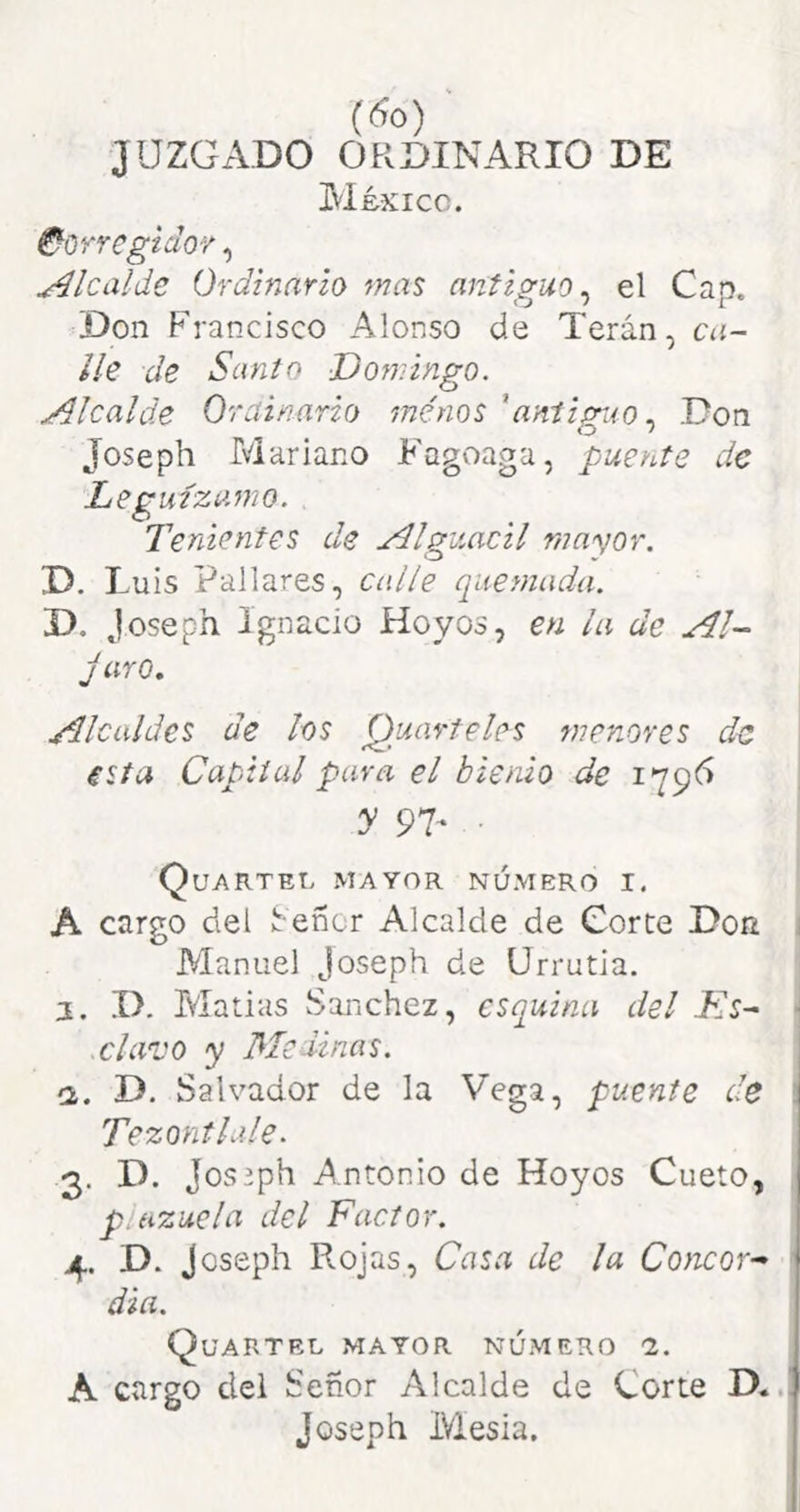 (So) ' JUZGADO ORDINARIO DE México. ^orregiclov, Alcalde Ordinario mas anticuo, el Can. Don Francisco Alonso de Terán, ca- lle de Santo Domingo. Alcalde Ordinario menos 'aníigiio., Don Joseph Mariano Fagoaga, puente de Le guízamo. Tenientes de Alguacil mayor. D. Luis Pallares, calle quemada. D. Joseph Ignacio Hoyos, en la de Al- jaro. Alcaldes de los Quarteles menores de esta Capital para el bienio de 179^ y 9T ■ Quarteu mayor número i. A cargo del ^efíor Alcalde de Corte Don Manuel Joseph de Urrutia. j, .1). Matías vSanchez, esquina del Lis- clavo y Me dinas. (2. D. Salvador de la Vega, puente de Tezontlale. 3. D. Joseph A.ntonio de Hoyos Cueto, plazuela del Factor. 4. D. Joseph Rojas, Casa de la Co)icor- dia. Quartel mayor número 1. A cargo del Señor Alcalde de Corte D. Joseph Mesia.