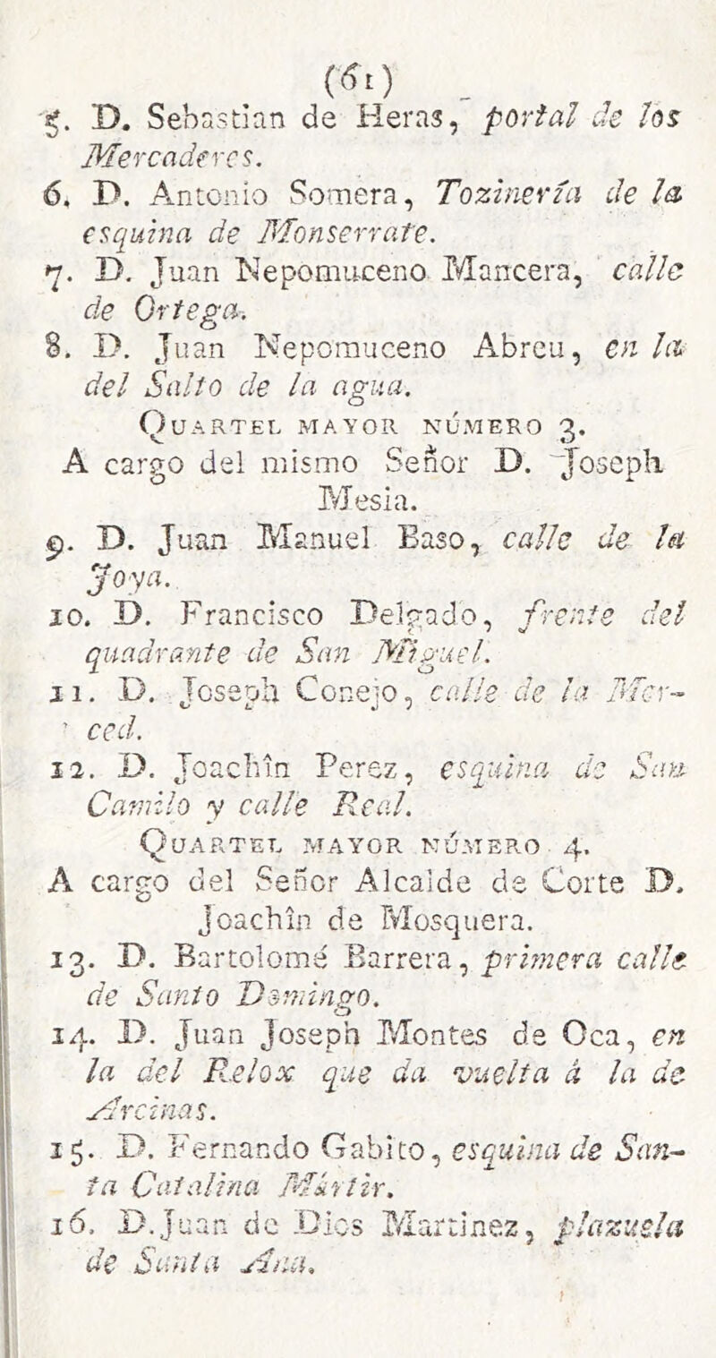 D. Sebastian de Heras, portal de los Mercaderes. 6, D. Antonio Somera, Toziiiería de la, esquina de Monserrate. 7, D. Juan Nepomuceno Mancera, calle de Ortega. 8, I>. Juan Nepomuceno Abreu, en la del Salto de la agua. Quartel mayor número 3. A cargo del mismo Señor D. “Josepli Mesia. D. Juan Manuel Baso, calle de la Joya. JO. D. Francisco Delgado, frente del quadrante de San Miguel. 11. D. Joseoh Conem, calle de la Mor- ' ccd. 12. D. Toachin Perez, esquina de San Camilo y calle Real. Quartel mayor número 4. A cargo del Señor Alcaide de Corte D. Joachin de Mosquera. 13. D. Bartolomé Barrera, primera calle de Sanio Domingo. 14. D. Juan Joseph Montes de Oca, en la del B..elox que da vuelta á la de Mrcinas. 15. D. Fernando Gabito, esquina de San-^ ta Catalina Mhtir. 16. D.Juan de .Cíes Martínez, plazuela de Santa Miuh