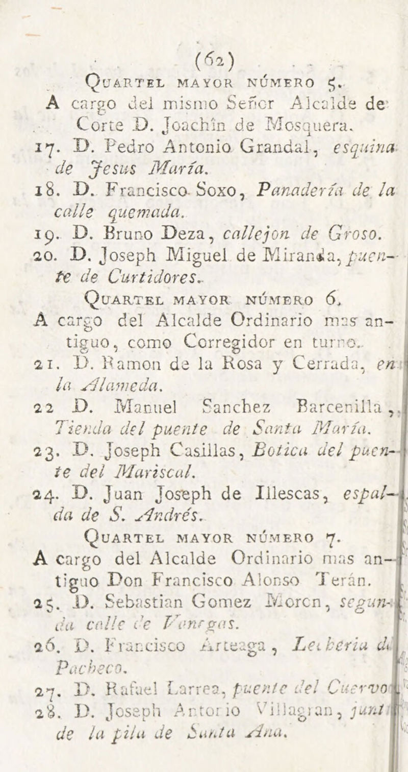 Quartel mayor número A cargo del inisiiiO Sefícr Alcalde de' Corte D. Joachin de Mosquera. i*j. D, Pedro Antonio Grandai, esquina, de Jesús María. 18. D. Francisco-Sexo, Panadería de la calle quemada. 19. D. Bruno Deza, callejón de Groso. 1Q. D. Joseph Miguel de Mirana,/-tíre— te de Curtidores.. Qltartel mayor número 6. A cargo del Alcalde Ordinario masr an- tiguo, como Corregidor en turno,. 21. 1>. Pamon de la Rosa y Cerrada, en la Mlameda. 22 O. Manuel Sánchez Barcenilla Tienda del puente de Santa María. 23. D. Joseph Casillas, Botica del puen-- te del Mariscal. 24. D. Juan Joseph de Illescas, espala da de S. Andrés, Quartel mayor número A cargo del Alcalde Ordinario n)as an—í tiguo Don Francisco Alonso ^J'erán. 25. D. S ebastian Gómez Moren, segun-.V da calle de Vanrg^as. 26. D. Francisco Arteaga , Leiberiu di Pacheco. 27. D, Kafuel Larrea, puente del Cuervo 2¿. D. Joseph Ar.tüiio Piliagian, ; de la pila de Ana.