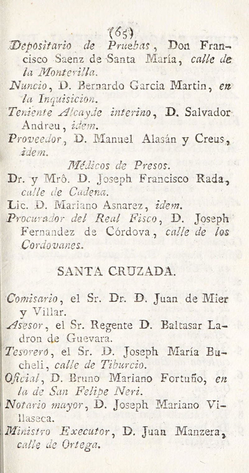 'Deposifario de Prueba?, Don Fran- cisco Saenz da Santa María, calbe de ¡a Monterilla, ]S¡unció^ i>. Bernardo García Martin, eti la Inquisición. Teniente Alcas^de interino.^ D. Salvador Andreu, ídem. Proveedor^ D. Manuel Alasán y Creus, Ídem. Médicos de Presos-. Dr. y Mro. D. Joseph Francisco Rada, ca/le de Cadena. Lie. -D. Mariano Asnarez, ídem. Procurador del Real Fisco ^ D. Joseph Fernandez de Córdova, calle de los Cordovanes. SANTA CRUZADA. Comisario el Sr. Dr. D. Juan de Mier , y Villar. i el Sr. Regente D. Baltasar La- j dron de Guevara. iTesoreró.^ ei Sr. D. Joseph María Bu- chalí, calle de Tiburcio. 'Oficial., D. Eruno Mariano Fortuno, en la de San Felipe Neri. ^Notario mayor., D. Joseph Mariano Vi- llasaca. [Ministro Execufor., D. Juan Manzera, calle de Ortega.