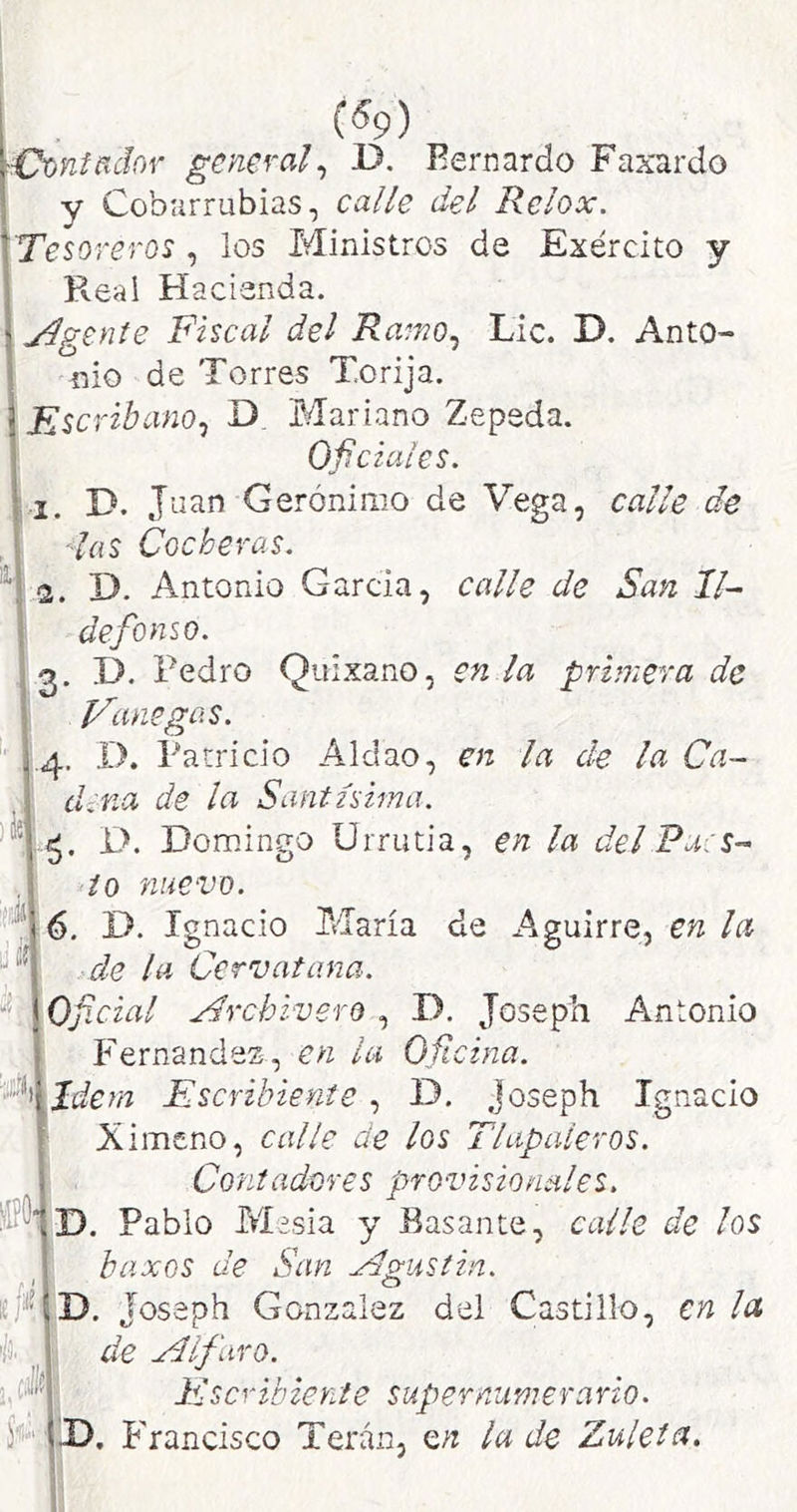 («9) ^ntñdov general^ D. Fernardo Faxardo y Cobarrubias, calle del Relox. Tesoreros , los Ministros de Exército y Real Hacienda. j^gente Fiscal del Ramo^ Lie. D. Anto- nio de Torres Torija. FseribanOj D Mariano Zepeda. Oficiales. 1. D. Joan Gerónimo de Vega, calle de , las Cocheras. D. Antonio Garcia, calle de San Il- defonso. 3. D. Pedro Quixano, en la primera de Vane gas. '/3. J.ci Sí- 4. I). Patricio Aldao, en la de la Ca- dena de la Santísima. D. Domingo ürrutia, en la del Pa:s- i o nuevo. 6. D. Ignacio María de Aguirre, en la de la Cervatana. Oficial Archivero , D. Joseph Antonio P^ernandez, en la Oficina, ídem Escribiente , D. joseph Ignacio Ximeno, calle de los Tlapaleros. Contadores provisionales. D. Pablo M?sia y Basante, calle de los baxos de San xdgustin. D. Joseph González del Castillo, en la de yilfaro. Inscribiente supernumerario. X). Phancisco Terán, Q,n la de Zúlela.