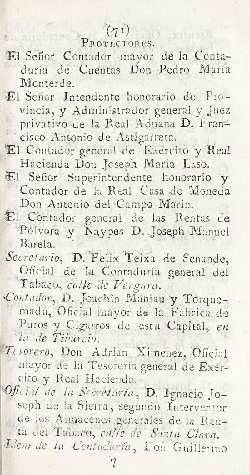 '(7 >') Protegí ORF.s. Seílor Contador mavor de la Ccnta- duría de Cuentas Don Pedro María Monterde. ’Ei Señor Intendente honorario de Pro- vincia, y Administrador general y juez privativo-de la Peal Aduana D. I rán- cisco Antonio de Astigarreta. 'El C'ontador general de Exercito y'Real Hacienda Don Jcseph María Laso. El Señor Superintendente honorario y Contador de la Real Casa de Moneda Don Antonio del-Campo Marin, El Contador general de las Rentas de •Pólvora y Kaypes D. Jos^ph Manuel Rarela. ^Secrctavto^ D. Félix Teixa de Senande, í)/]cial de hi Contadiiría general del Tabaco,, ccilit de Ver gura. dJontado):., D. Joachia Mániau y Tdrque- inada, Oficial mayor de la Fabrica de Puros y Cigarros de esta Capital, en la de Tiburct'o. 'Tesorero.) Don Adrián Ximenez, Oñeial mayor de la Tesorería general de Exér- cito y Real Hacienda. ■Oficial de la Seúreiaria.) D. Ignacio Jo— seph de Ja Sierra, segundo Interventor cíe los Aliiiacenes .generales de-la Keii- t dde a del Tabaco, calle de Sayiía Clara. Vil de la Ocnl(¡uicriai L on G:ui.Ilernio 7