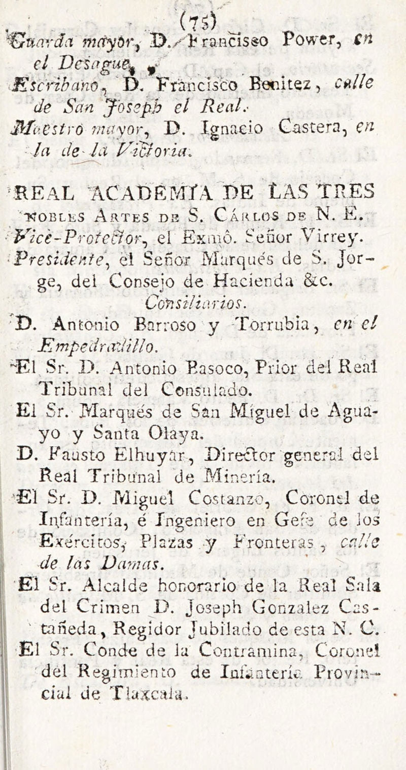 'üuavdíX mftyóry rancisso Power, SU el Veiifgue^ S^sc'riba'no^ D. Francisco Borátez, CftHe de San J'oseph el Real.- Ma C'Síró 7?7ayor., D. Ignacio Gastera, la de- la iSicloria. •EEAL ^ACABEMIA T)E LAS TRES NOBLES Artes de S. Cáklos de N. E. Vic'e-Vrote'eíor^ ei Ekíiió. Señor Virrey. Presidente.^ el Señor Marqués de S. Jor ge, del Consejo de Hacienda &c. Consiliarios. 'D. A nEonio Barroso y Torrubia, en el KmpedrazUllo. “El Sr. I). Antonio Basoco, Prior dei Real Tribunal del Consulado. Ei Sr. Alarqués de San Miguel de Agua- yo y Santa Olaya, D. Fau sto Elhuyár, Direclor general del Real Tribunal de Aíineria. 'El Sr. D. Aliguel Costanzo, Coronel d.e IiVantería, é Ingeniero en GeFe de Jos Exércítosy Plazas y Fronteras , calle de las Vainas. El Sr. Alcalde honorario de la Real Sala del Crimen i>. Joseph González Cas- tañeda, Regidor Jubilado de esta N. C. El Sr. Conde de la Coníiamina, Coronel del Regimiento de lüíbnteríc. Provin- cial de Tlaxcaia.