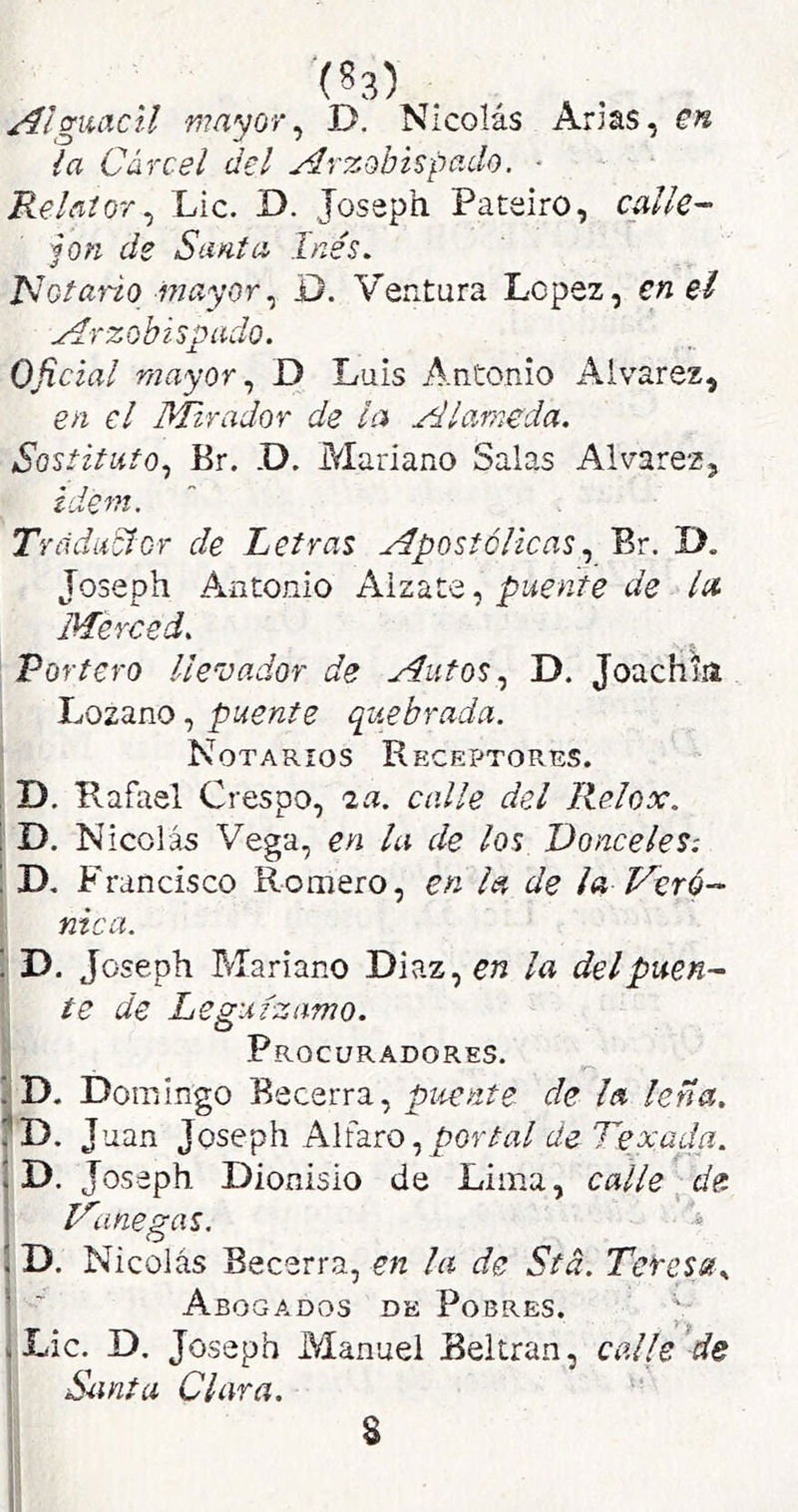 /ílguacll mayor^ D. Nicolás Arias, en la Cárcel del Arzobispado. ■ Relator^ Lie. D. Joseph Pateiro, calle- jón de Santa Inés, JSotario mayorD. Ventura López, en el Arzobispado. Oficial mayor ^ D Luis Antonio Alvarez, en el Mirador de la Alameda. Sostituto., Br. -D. Mariano Salas Alvarez, Ídem. Trfidii&'Cr de Letras ApostólicasBr. D. Joseph Antonio A.\zd.t<i puente de la Merced. Portero llevador de Autos ^ D. Joachia Lozano, puente quebrada. ’ Notarios Receptores. , D. Rafael Crespo, ^a. calle del Relox. i D, Nicolás Vega, en la de los Donceles: Francisco Romero, en la de i a Veró- nica. '. D. Joseph Mariano Diaz, en la del puen- te de Legufzamo. Procuradores. I. . ! D. Domingo Becerra, puente de la lena. J uan Joseph Alfaro,/>(3f/n/ de Texada. Id. Joseph Dionisio de Lima, c alie \ de Vane gas. D. Nicolás Becerra, en la de Stá. Teresa.. Abogados de Pobres. jLic. D. Joseph Manuel Beltran, calle/ds í Santa Clara. > S