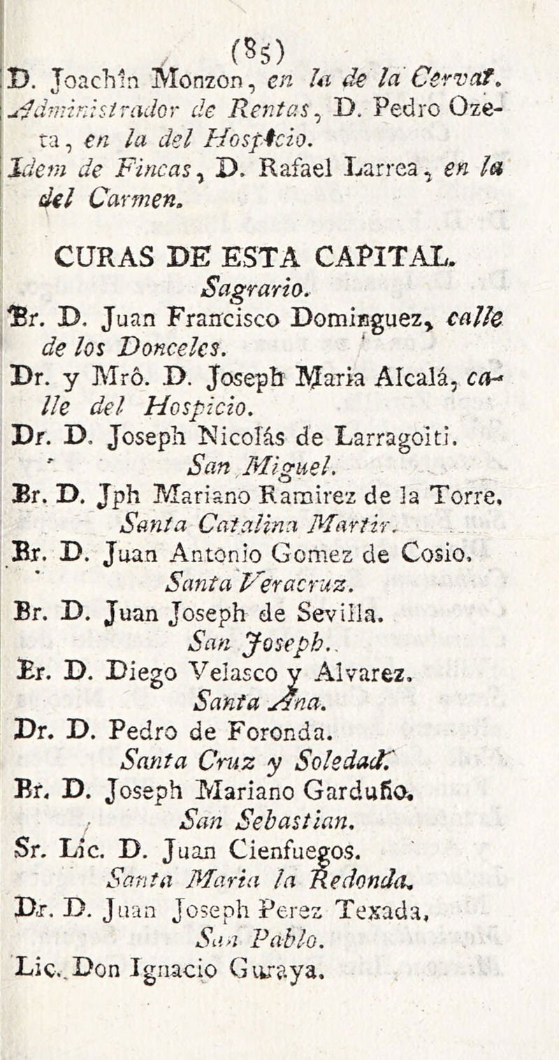 (85) D. Joacliin Monzon, en hi de la Cervaf» udd7mK:siTadQr de Rentas^ D. Pedro Oze- ta , en la del Hosf.4cio. Idem de Fincas^ D. Rafael Larrea, en la del Carmen, CURAS DE ESTA CAPITAL. Sagrario, iBr. D. Juan Francisco Dominguez^ calle de los Donceles. ' Dr. y Mró. D. Josepíi María Alcalá, ca-* lie del Hospicio. Df. D. Joseph Nicolás de Larragoiti. ' San Miguel. Er. D. Jph Mariano Ramírez de la Torre. Santa Catalina Mártir. Br. D. Juan Antonio Gomes de Cosío, Santa Ver acruz. Br. D. Juan Joseph de Sevilla. San Joseph.. Br. D. Diego Velasco y Alvares. Santa Mna. Dr. D. Pedro de Foronda. Santa Cruz y Soledad! Br. D. Joseph Mariano Garduño. San Sebastian. Sr. Lie. D. J uan Cienfuegos. Santa Mari a la Redonda, Dr. D, Juan Joseph Peres Texada, Sun Pablo. Lie.,Don Ignacio Gtiraya.