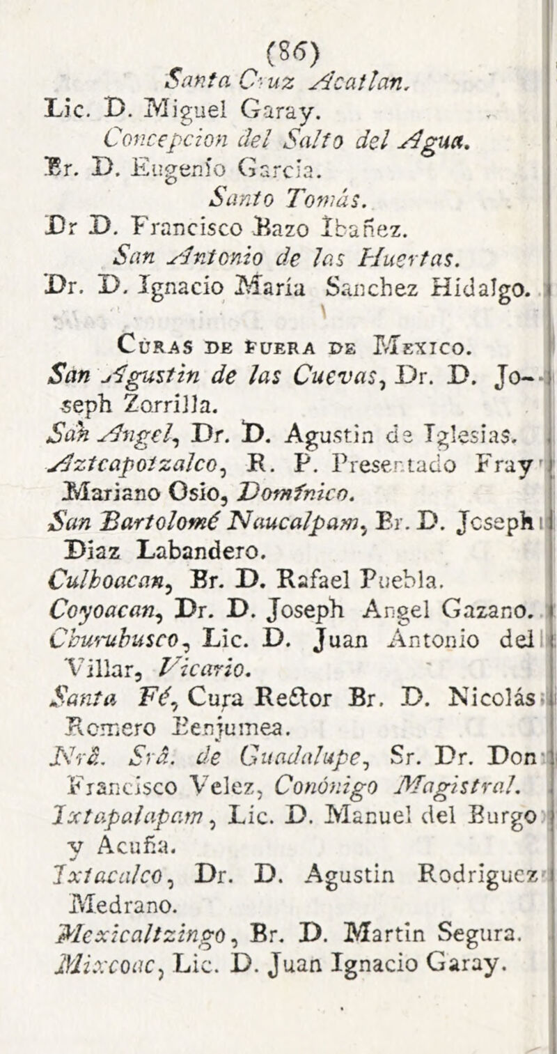 (8S) I Santa O uz Acatlan. Lie. D. Miguel Garay. Concepción del Salto del ydgua. !Er. D. Eugenio García, Sanio Tomás. Dr D. Francisco Bazo Ibañez. San ydntonio de las Huertas. X>r. J). Ignacio María Sánchez Hidalgo. : Curas de í-uera de México. i San Hgusfin de las Cuevas., Dr. D. Jo-- -seph Zorrilla. Sdk Hngel., Dr. D. Agustín ds Iglesias. Hztcapoizalco., R, P, Presentado Fray''; Mariano Oslo, Dominico. San Bartolomé Naucalpam^ Er. D. jeseph i| i Díaz Labandero. Culhoacan, Br. D. Rafael Puebla. Coyoacan., Dr. D. JosepE Angel Gazano. Ohm-ubusco., Lie. D. Juan Antonio deilli Villar, JSicario. Santa Cura Re£lor Br. D. Nicolás;| i Romero Eenjumea. JSrá. Srá. de Guadalupe., Sr. Dr. Don^i Francisco Velez, Canónigo Magistral. , JxtapaiapamLie. D. Manuel del Burgo ' V Acuña. 1 xíacalco., Dr. D. Agustín Rodríguez- Medrano. MexicaltzingoBr. D. Martin Segura. Mixcoac, Lie. D. Juan Ignacio Garay.