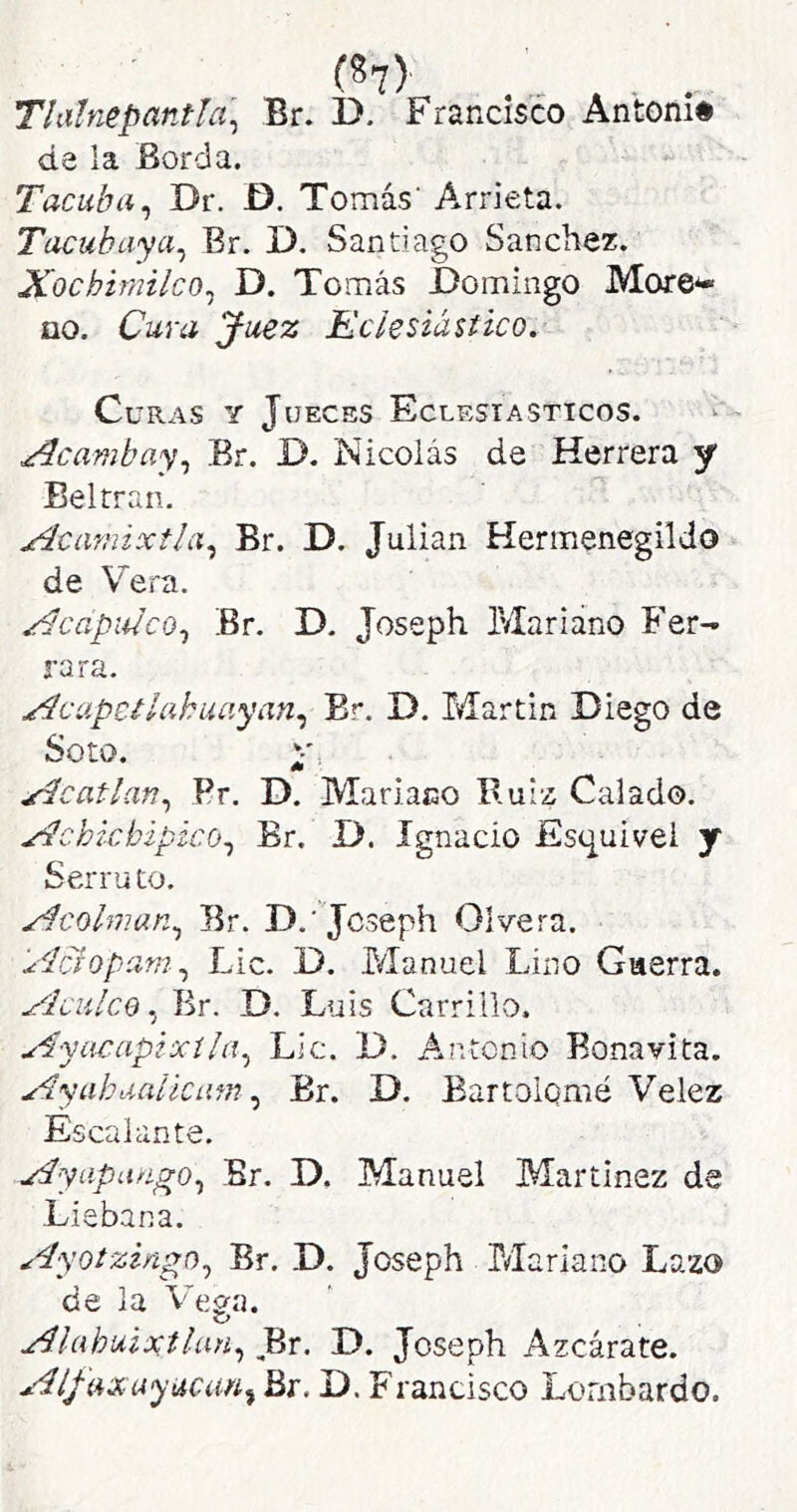 Thihiepantla^ Br. D. FrarxCisco Antoni# de la Borda. Tacuba^ Dr. D. Tomás' Arrieta. Tacubaya^ Br. D. Santiago Sánchez. Xochimilco^ D. Tomás Domingo More- no. Cura Juez Eclesiástico.’ Curas y Jueces Eclesiásticos. .¿^cambay^ Br. D. Nicolás de Herrera y Belrraii- Acamixtla.^ Br. D. Julián Hermenegildo de Vera. ^capulco^ Br. D, Joseph P/Iariano Fer- rara. ^capctlahuayan.^ Br. D. Martin Diego de Soto. .^catlan.^ Pr. D. Mariano Ruiz Calado. Wchicbipico^ Br. D. Ignacio Esq^uivei y Serru to. Xícolman^ Br. D.'Joseph Olvera. ylcioparn.^ Lie. D. Manuel Lino Guerra. yJculcQ Br. D. Luis Carrillo. u^yacapixíla^ Lie. D. Antonio Bonavita. Ayahualkam Br. D. Bartolomé Velez Escalante. Ayapungo., Br. D. Manuel Martínez de Liebana. Ayotziñgo^ Br. D. Joseph Mariano Lazo de la Vega. Alahu,ixtlaH.¡ Br. D. Joseph Azcárate. Aífaxuyuam^ Br. D. Francisco Lombardo.