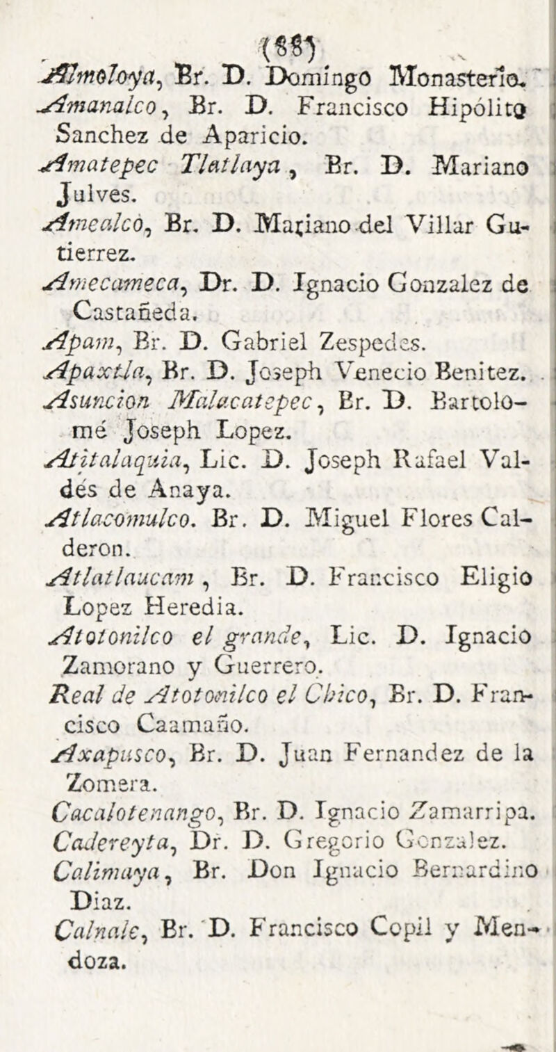 i J^moloya^ Br. D. Domingo Monasteria.' j ^nsanalcOy Br. D. Francisco Hipólita | Sánchez de Aparicio. ^matepec Tlatlaya, Br. D. Mariano \ Juives. jtimcalco^ Br. D. Mariano del Villar Gu- | tierrez. u^mecameca^ Dr. D. Ignacio González de Castañeda. ^pam^ Br. D. Gabriel Zespedes. j^paxtJa^ Br. D. Joseph Vcnecio Benitez. .! Asunción MaUcatepec ^ Er. D. Bartolo- ^ mé Joseph López. alaquia^ Lie. D. Joseph Rafael Val- i dés de Anaya. ^tlacomulco. Br. D. Miguel Flores Cal- I deron. xitlatlaucam ^ Br. D. Francisco Eligió ( López Heredia. ^tQionilco el grayide^ Lie. D. Ignacio : Zamorano y Guerrero. Real de Atotomlco el Chico^ Br. D. Fran- í cisco Caamaño. ^xapusco^ Br. D. Juan Fernandez de la Zomera. Cacaloíenango^ Br. D. Ignacio Zamarripa. CaJereyta^ Dr. D. Gregorio González. Co-limaya^ Br. Don Ignacio Bernardino Díaz. Ccilnale^ Br.‘D. Francisco Copll y Men--' doza.