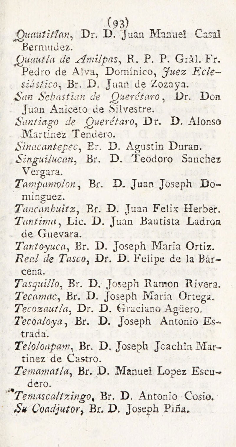 ^umúltían^ Dr. D. Juan Manuel Casal £er mudez. jQuautla de Aniiípa^^ R. P. P. Gral. Fr, Pedro de Alva, Dominico, ^uez Relé- siústico^ Br. D. Juan de Zozaya. San Sebastian de Querétaro ^ Dr. Don Juan Aniceto de Silvestre. Santiago de Querétaro^ Dr, D. Alonso Alartinez Tendero. Sinacantepec^ Er. D. Agustín Duran. Singuilucan^ Er. D, Teodoro Sánchez Vergara. Tampamolon^ Br. D, Juan Joseph Do- mínguez. Tancanhuitz^ Br. D. Juan Félix Herber. Tantima^ Lie. D. Juan Bautista Ladrón de Guevara. Tantoyuca^ Br. D. Joseph María Ortiz. Real de Tasco^ Dr. D. Felipe de la Bár- cena. Tasqiiillo^ Br. D. Joseph Ramón Rivera. Tecamac^ Br. D. Joseph María Ortega. Tecozautla^ Dr. D. Graciano Agüero. Tecoaloya^ Br. D. Joseph Antonio Es- trada. Teloloapam^ Br. D. Joseph Jcachin Mar- tínez de Castro. Temamatla^ Br. D. Manuel López Escu- dero. '* Temciscaltzingo^ Br. D. Antonio Cosío. Coadjutor^ Br. D. Joseph Pina.