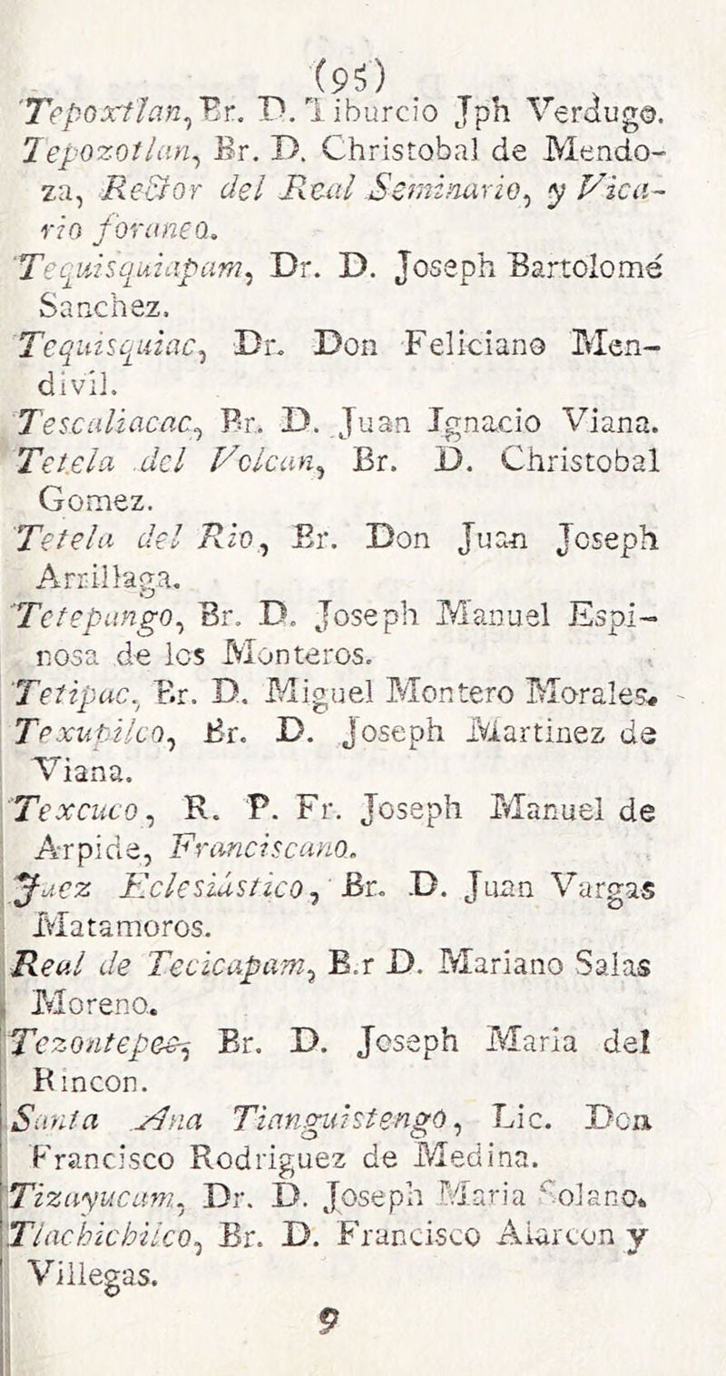 . 'Tepoxflan^'Er. P. liburcio Jph Verdugo. Jepozotian^ Br. T>. Christobal de Mendo- za, Reidor del Real Seminario^ <pVica~ rio foráneo, 'Tecirnsquiapam^ Dr. D. Joseph Bartolomé Sánchez. Teqiizso^uiac^ Dr. Don Feliciano Men- divil. Tescalzacac^ Br. D. Juan Ignacio Viana. Teí.ela del Volcan^ Br. D. Christobal Gómez. Tétela del i?io, Er. Don Juan Joseph Arr illaga. Te te pango Br. D. Joseph Manuel Espi- nosa de les Monteros. Tetipac. Br. D, Miguel Montero Morales# Te xupilcQ^ Br. D. joseph íviartinez de Viana. Texcuco,, R. P. Fr. Joseph Manuel de Arrpide, Franciscano, ^uez Eclesiástico^ &t, D. Juan Vargas Matamoros. Real de Tecicapam^ B.r D. Mariano Salas . Moreno. \Tezontepee^ Er. D. Joseph María del R incon. Santa ,/Pna TianguistengúLie. Den. Francisco Rodríguez de Medina. Tizuyucuni^ Dr. D. Joseph Maria Solano* Tlacbichilco^ Br. D. Francisco Aiarcon y ' Villegas. 9